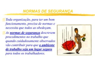 NORMAS DE SEGURANÇA
Toda organização, para ter um bom
funcionamento, precisa de normas e
necessita que todos as obedeçam.
As normas de segurança descrevem
procedimentos no trabalho que
quando cuidadosamente observados
vão contribuir para que o ambiente
de trabalho seja um lugar seguro
para todos os trabalhadores.
 