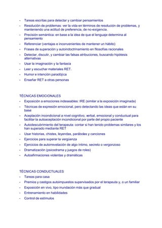 - Tareas escritas para detectar y cambiar pensamientos
- Resolución de problemas: ver la vida en términos de resolución de problemas, y
manteniendo una actitud de preferencia, de no-exigencia.
- Precisión semántica: en base a la idea de que el lenguaje determina al
pensamiento
- Referenciar (ventajas e inconvenientes de mantener un hábito)
- Frases de superación y autoindoctrinamiento en filosofías racionales
- Detectar, discutir, y cambiar las falsas atribuciones, buscando hipótesis
alternativas
- Usar la imaginación y la fantasía
- Leer y escuchar materiales RET.
- Humor e intención paradójica
- Enseñar RET a otras personas
TÉCNICAS EMOCIONALES
- Exposición a emociones indeseables: IRE (similar a la exposición imaginada)
- Técnicas de expresión emocional, pero detectando las ideas que están en su
base
- Aceptación incondicional a nivel cognitivo, verbal, emocional y conductual para
facilitar la autoaceptación incondicional por parte del propio paciente
- Autodescubrimiento del terapeuta: contar si han tenido problemas similares y los
han superado mediante RET
- Usar historias, chistes, leyendas, parábolas y canciones
- Ejercicios para superar la vergüenza
- Ejercicios de autorrevelación de algo íntimo, secreto o vergonzoso
- Dramatización (psicodrama y juegos de roles)
- Autoafirmaciones violentas y dramáticas
TÉCNICAS CONDUCTUALES
- Tareas para casa
- Premios y castigos autoimpuestos supervisados por el terapeuta y, o un familiar
- Exposición en vivo, tipo inundación más que gradual
- Entrenamiento en habilidades
- Control de estímulos
 