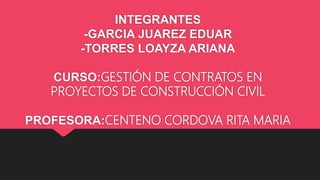INTEGRANTES
-GARCIA JUAREZ EDUAR
-TORRES LOAYZA ARIANA
CURSO:GESTIÓN DE CONTRATOS EN
PROYECTOS DE CONSTRUCCIÓN CIVIL
PROFESORA:CENTENO CORDOVA RITA MARIA
 