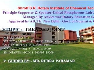 Shroff S.R. Rotary Institute of Chemical Tech
Principle Supporter & Sponsor-United Phosphorous Ltd(U
Managed By Ankles war Rotary Education So
Approved by AICTE, New Delhi, Govt. of Gujarat & G
TOPIC:- TREADED JOINT
 PREPARED BY:-
MAURYA MEHUL A_160993119006
MEHTA RIPESH M_160993119007
NISHANT MODI Y_160993119008
SHIDHARTH MODI S_160993119009
 