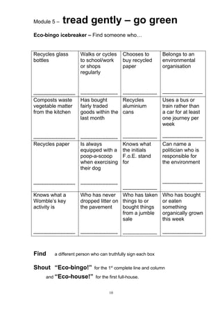 Module 5 –         tread gently – go green
Eco-bingo icebreaker – Find someone who…


Recycles glass                 Walks or cycles             Chooses to                Belongs to an
bottles                        to school/work              buy recycled              environmental
                               or shops                    paper                     organisation
                               regularly



----------------------------   -------------------------   -----------------------   ---------------------------
Composts waste                 Has bought       Recycles                             Uses a bus or
vegetable matter               fairly traded    aluminium                            train rather than
from the kitchen               goods within the cans                                 a car for at least
                               last month                                            one journey per
                                                                                     week

----------------------------   -------------------------   -----------------------   ---------------------------
Recycles paper                 Is always                   Knows what                Can name a
                               equipped with a             the initials              politician who is
                               poop-a-scoop                F.o.E. stand              responsible for
                               when exercising             for                       the environment
                               their dog

----------------------------   -------------------------                             ---------------------------
                                                           -----------------------
Knows what a                   Who has never Who has taken                           Who has bought
Womble’s key                   dropped litter on things to or                        or eaten
activity is                    the pavement      bought things                       something
                                                 from a jumble                       organically grown
                                                 sale                                this week

----------------------------   -------------------------   -----------------------   ---------------------------



Find          a different person who can truthfully sign each box


Shout “Eco-bingo!”                      for the 1st complete line and column

        and “Eco-house!” for the first full-house.


                                                  10
 