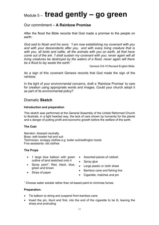 Module 5 –          tread gently – go green
Our commitment – A Rainbow Promise

After the flood the Bible records that God made a promise to the people on
earth:

God said to Noah and his sons: 'I am now establishing my covenant with you
and with your descendants after you, and with every living creature that is
with you, all birds and cattle, all the animals with you on earth, all that have
come out of the ark. 'I shall sustain my covenant with you: never again will all
living creatures be destroyed by the waters of a flood, never again will there
be a flood to lay waste the earth.'
                                                        Genesis 9:8-10 Revised English Bible.

As a sign of this covenant Genesis records that God made the sign of the
rainbow.

In the light of your environmental concerns, draft a ‘Rainbow Promise’ to care
for creation using appropriate words and images. Could your church adopt it
as part of its environmental policy?

Dramatic Sketch
Introduction and preparation
This sketch was performed at the General Assembly of the United Reformed Church
to illustrate, in a light hearted way, the lack of care shown by humanity for the planet
and a danger of putting profit and economic growth before the welfare of the earth.

The Cast

Narrator- dressed neutrally
Boss- with bowler hat and suit
Technician- scrappy clothes e.g. boiler suit/wellington boots
Five assistants- old clothes

The Props

    •     1 large blue balloon with green       •   Assorted pieces of rubbish
          outline of land sketched onto it      •   Spray glue
    •     Spray paint1: Red, black, blue,       •   Large plastic or cloth sheet
          green and brown
                                                •   Bamboo cane and fishing line
    •     Strips of paper
                                                •   Cigarette, matches and pin

1
    Choose water soluble rather than oil based paint to minimise fumes

Preparation:

•       Tie balloon to string and suspend from bamboo cane
•       Insert the pin, blunt end first, into the end of the cigarette to be lit, leaving the
        sharp end protruding
                                               11
 