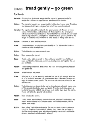 Module 5 –     tread gently – go green
The Sketch

Narrator: Once upon a time there was a big blue planet. It was suspended in
          space like a glistening sapphire and was beautiful to behold.

Action:   The planet is brought on, suspended by fishing line, from a pole. The other
          four assistants bring on a large sheet which lies under the planet.

Narrator: The big blue planet teemed with life, green plants with flowers of every
          colour in the rainbow, waters filled with flashing silver, the air singing
          with a myriad of song and across the land slithered, walked, ran and crept
          many living creatures. Among these was the human species, made in the
          image of God and who, from time to time, acted as if they were a God.

Action:   Entrance of Boss and Technician.

Boss:     This planet looks a dull green, lets develop it. Cut some forest down to
          make space for development.

Action:   Technician sprays green areas brown.

Action:   Boss surveys the planet.

Boss:     That’s better, a bit of variety in the world, and we didn’t need all those
          bugs and beetles. We need some real development. Let’s go for the oil,
          gas and coal.

Action:   Technician paints black dots across the seas and sprays the surface of
          the globe red.

Action:    Boss surveys the planet.

Boss:     What’s a bit of global warming when we can get all this energy, what’s a
          bit of oil pollution when we can go where we want. We need growth, lets
          build factories to make goods. The more people consume, the richer we
          will become.

Action:   Technician sprays glue onto the planet, then throws coloured paper over
          it. This should stick to the glue and paint. Then the technician pours a
          bucket of assorted rubbish e.g. orange peel, bottle- tops over the planet.
          These will fall to the ground with a clatter.

Action:   Boss surveys the scene.

Boss:     That’s better, development, some real wealth, and don’t worry about the
          mess. Where there’s muck there’s brass. You’ve worked hard, take a
          break, have a fag.

Action:   Boss offers Technician a cigarette. Technician takes one and pretends
          to light it. Slowly and purposefully takes a drag, blows the smoke and
          simultaneously moves hand with cigarette away from mouth until it (the
          pin end, touches the balloon with a bang!


                                          12
 