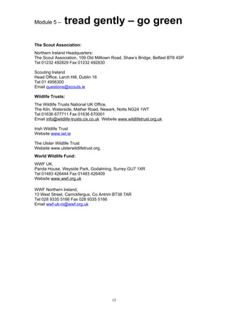 Module 5 –      tread gently – go green

The Scout Association:
Northern Ireland Headquarters:
The Scout Association, 109 Old Milltown Road, Shaw’s Bridge, Belfast BT8 4SP
Tel 01232 492829 Fax 01232 492830

Scouting Ireland
Head Office, Larch Hill, Dublin 16
Tel 01 4956300
Email questions@scouts.ie

Wildlife Trusts:
The Wildlife Trusts National UK Office,
The Kiln, Waterside, Mather Road, Newark, Notts NG24 1WT
Tel 01636 677711 Fax 01636 670001
Email info@wildlife-trusts.cix.co.uk Website www.wildlifetrust.org.uk

Irish Wildlife Trust
Website www.iwt.ie

The Ulster Wildlife Trust
Website www.ulsterwildlifetrust.org
World Wildlife Fund:
WWF UK,
Panda House, Weyside Park, Godalming, Surrey GU7 1XR
Tel 01483 426444 Fax 01483 426409
Website www.wwf.org.uk

WWF Northern Ireland,
13 West Street, Carrickfergus, Co Antrim BT38 7AR
Tel 028 9335 5166 Fax 028 9335 5166
Email wwf-uk-ni@wwf.org.uk




                                          15
 