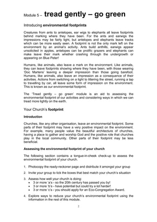 Module 5 –     tread gently – go green
Introducing environmental footprints
Creatures from ants to antelopes, ear wigs to elephants all leave footprints
behind marking where they have been. For the ants and earwigs the
impressions may be fairly light, but antelopes and elephants leave tracks
which can be more easily seen. A footprint is not the only mark left on the
environment by an animal’s activity. Ants build anthills, earwigs appear
unsolicited in apples, antelopes can be prolific grazers and elephants can
make leave their mark whether crashing through the undergrowth or
appearing on Blue Peter!

Humans, like animals, also leave a mark on the environment. Like animals,
they can leave footprints showing where they have been, with those wearing
‘Doc Martens’ leaving a deeper impression than those going barefoot.
Humans, like animals, also leave an impression as a consequence of their
activities. Actions from switching on a light to littering the street, running a tap
to travelling by car, all leave some form of impression on the environment.
This is known as our environmental footprint.

The ‘Tread gently – go green’ module is an aid to assessing the
environmental footprint of our activities and considering ways in which we can
tread more lightly on the earth.

Your Church’s footprint
Introduction

Churches, like any other organisation, leave an environmental footprint. Some
parts of their footprint may have a very positive impact on the environment.
For example, many people value the beautiful architecture of churches,
having a place to gather and worship God and the positive role that churches
play in the local community. Other parts of their footprint may be less
beneficial.

Assessing the environmental footprint of your church

The following section contains a tongue-in-cheek check-up to assess the
environmental footprint of your church.

1. Photocopy the ready-reckoner page and distribute it amongst your group

2. Invite your group to tick the boxes that best match your church’s situation

3. Assess how well your church is doing:
   • 3 or more ‘a’s - so the 20th century has passed you by!
   • 3 or more ‘b’s - have potential but could try a lot harder!
   • 3 or more ‘c’s - you should apply for an Eco-Congregation Award.

4. Explore ways to reduce your church’s environmental footprint using the
   information in the rest of this module.

                                         2
 