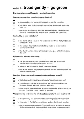 Module 5 –     tread gently – go green
Church environmental footprint – a quick inspection

How much energy does your church use on heating?


Ë     a) Jesus was born in a barn and it feels as if we worship in one too

Ë     b) Our energy bill is through the roof, which is also where much of our heat
         goes too!

Ë     c) Our church is comfortably warm and we have relatively low heating bills
         thanks to thermostatic and timer controls, insulation and careful use

How brightly do your lights burn?


Ë     a) The church is lit at a level so that we can just about read the hymnbook but
         can’t see the dust

Ë     b) The wattage of our lights means that they double up as our heaters,
         summer and winter!

Ë     c) Our church has low-energy light-bulbs providing good light without costing
         the earth

Is your church involved in recycling?


Ë     a) The last time recycling was mentioned was when one of the Guild
         member’s reminisced about her penny farthing!

Ë     b) We had a policy on it once, but we think that it got filed

Ë     c) Our church chooses recycled paper products and has a collection point for
         material to be recycled

How often do environmental issues get mentioned in your church?


Ë     a) We last sang ‘All things bright and beautiful’ about three years ago!

Ë     b) It usually gets a mention at harvest time, and the backyard where the
         rubbish is dumped was once called our wild patch!

Ë     c) Environmental perspectives are regularly considered in worship and by the
         Property Committee in their care of our premises

What community environmental initiatives has your church been involved in?


Ë     a) Do ‘community’ and ‘environment’ have anything to do with the church?

Ë     b) It planted a 1st World War memorial rose garden – but it needs attention!

Ë     c) One of our members represents Churches Together on the Local Agenda
         21 Committee and our youth group built a path at the local nature reserve

                                           3
 