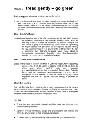 Module 5 –     tread gently – go green
Reducing your church’s environmental footprint

If your church scored 3 or more ‘c’s, give yourselves a pat on the back and
      get busy sharing your initiatives with neighbouring churches. If your
      church scored some ‘a’s or ‘b’s, then it’s time to literally put God’s house
      in order. One way forward is to follow the 3 steps to an environmental
      heaven.

Step 1 Gabriel’s Report

Having inspections is a way of life. Cars are inspected for their MoT, schools
         are inspected by Ofsted or Her Majesty’s Inspectors and, when we
         feel very brave, our teeth are inspected by dentists. Imagine that
         your church is going to be inspected by a crack team put together by
         the Angel Gabriel, with St Francis as their special advisor. Identify
         the key areas/activities in your church’s life and brainstorm the sort
         of comments that Gabriel’s hit-squad would make about its
         environmental credentials. Consider using Eco-Congregation
         Module 1 to conduct a more detailed check-up.

Step 2 Gabriel’s Recommendations

Based on the areas of concern identified in Gabriel’s Report, form a set of key
        action points. It will be useful to specify what should be done, by
        whom       and       when,     together     with    any      resources
        (money/gifts/abilities/time) that are needed. Present both Gabriel’s
        Report and the consequent recommendations for action to an
        appropriate church meeting. It may be useful to highlight some
        responses that are ‘QEC’ (quick, easy and cheap) to prioritise for
        action.

Step 3 Get cracking

Don’t let Gabriel’s Report join that pile of plans gathering dust at the back of
the cupboard of good intentions. Get cracking! Why not start with one or two
of the ‘QEC’ recommendations and put them into action? There is nothing like
progress and success to give your campaign a boost.


Key tips

•   Check that your proposals/*planned activities meet your church’s good
    practice/safety guidelines

•   Consider inviting individuals, groups and organisations both outside and
    within the church circle to help enact your proposals

•   Consider seeking positive publicity – local press like good news stories
                                        4
 