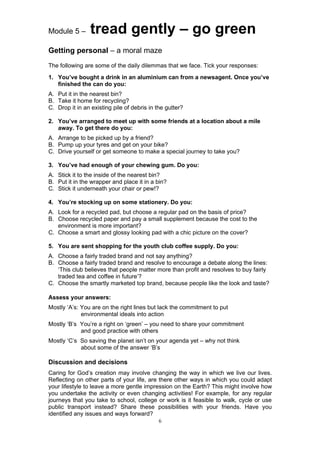 Module 5 –       tread gently – go green
Getting personal – a moral maze
The following are some of the daily dilemmas that we face. Tick your responses:
1. You’ve bought a drink in an aluminium can from a newsagent. Once you’ve
   finished the can do you:
A. Put it in the nearest bin?
B. Take it home for recycling?
C. Drop it in an existing pile of debris in the gutter?

2. You’ve arranged to meet up with some friends at a location about a mile
   away. To get there do you:
A. Arrange to be picked up by a friend?
B. Pump up your tyres and get on your bike?
C. Drive yourself or get someone to make a special journey to take you?

3. You’ve had enough of your chewing gum. Do you:
A. Stick it to the inside of the nearest bin?
B. Put it in the wrapper and place it in a bin?
C. Stick it underneath your chair or pew!?

4. You’re stocking up on some stationery. Do you:
A. Look for a recycled pad, but choose a regular pad on the basis of price?
B. Choose recycled paper and pay a small supplement because the cost to the
   environment is more important?
C. Choose a smart and glossy looking pad with a chic picture on the cover?

5. You are sent shopping for the youth club coffee supply. Do you:
A. Choose a fairly traded brand and not say anything?
B. Choose a fairly traded brand and resolve to encourage a debate along the lines:
   ‘This club believes that people matter more than profit and resolves to buy fairly
   traded tea and coffee in future’?
C. Choose the smartly marketed top brand, because people like the look and taste?

Assess your answers:
Mostly ‘A’s: You are on the right lines but lack the commitment to put
             environmental ideals into action
Mostly ‘B’s You’re a right on ‘green’ – you need to share your commitment
            and good practice with others
Mostly ‘C’s So saving the planet isn’t on your agenda yet – why not think
            about some of the answer ‘B’s

Discussion and decisions
Caring for God’s creation may involve changing the way in which we live our lives.
Reflecting on other parts of your life, are there other ways in which you could adapt
your lifestyle to leave a more gentle impression on the Earth? This might involve how
you undertake the activity or even changing activities! For example, for any regular
journeys that you take to school, college or work is it feasible to walk, cycle or use
public transport instead? Share these possibilities with your friends. Have you
identified any issues and ways forward?
                                             6
 