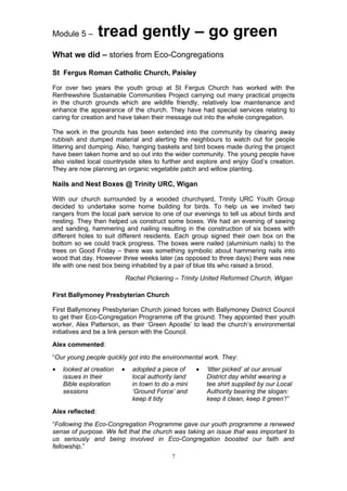 Module 5 –        tread gently – go green
What we did – stories from Eco-Congregations

St Fergus Roman Catholic Church, Paisley

For over two years the youth group at St Fergus Church has worked with the
Renfrewshire Sustainable Communities Project carrying out many practical projects
in the church grounds which are wildlife friendly, relatively low maintenance and
enhance the appearance of the church. They have had special services relating to
caring for creation and have taken their message out into the whole congregation.

The work in the grounds has been extended into the community by clearing away
rubbish and dumped material and alerting the neighbours to watch out for people
littering and dumping. Also, hanging baskets and bird boxes made during the project
have been taken home and so out into the wider community. The young people have
also visited local countryside sites to further and explore and enjoy God’s creation.
They are now planning an organic vegetable patch and willow planting.

Nails and Nest Boxes @ Trinity URC, Wigan

With our church surrounded by a wooded churchyard, Trinity URC Youth Group
decided to undertake some home building for birds. To help us we invited two
rangers from the local park service to one of our evenings to tell us about birds and
nesting. They then helped us construct some boxes. We had an evening of sawing
and sanding, hammering and nailing resulting in the construction of six boxes with
different holes to suit different residents. Each group signed their own box on the
bottom so we could track progress. The boxes were nailed (aluminium nails) to the
trees on Good Friday – there was something symbolic about hammering nails into
wood that day. However three weeks later (as opposed to three days) there was new
life with one nest box being inhabited by a pair of blue tits who raised a brood.
                             Rachel Pickering – Trinity United Reformed Church, Wigan

First Ballymoney Presbyterian Church

First Ballymoney Presbyterian Church joined forces with Ballymoney District Council
to get their Eco-Congregation Programme off the ground. They appointed their youth
worker, Alex Patterson, as their ‘Green Apostle’ to lead the church’s environmental
initiatives and be a link person with the Council.
Alex commented:
“Our young people quickly got into the environmental work. They:
•   looked at creation   •     adopted a piece of     •   ‘litter picked’ at our annual
    issues in their            local authority land       District day whilst wearing a
    Bible exploration          in town to do a mini       tee shirt supplied by our Local
    sessions                   ‘Ground Force’ and         Authority bearing the slogan:
                               keep it tidy               keep it clean, keep it green’!”
Alex reflected:
“Following the Eco-Congregation Programme gave our youth programme a renewed
sense of purpose. We felt that the church was taking an issue that was important to
us seriously and being involved in Eco-Congregation boosted our faith and
fellowship.”
                                             7
 