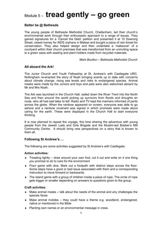 Module 5 –      tread gently – go green
Better be @ Bethesda

The young people of Bethesda Methodist Church, Cheltenham, led their church’s
environmental work through their enthusiastic approach to a range of issues. They
gained signatures for a ‘Cancel the Debt’ petition and presented it at 10 Downing
Street, raised money for AIDS orphans in Malawi and bought a piece of rain forest for
conservation. They also helped design and then undertake a ‘makeover’ of a
courtyard within their church premises that was transformed from an uninviting space
to a green oasis with seating and plant holders made from recycled materials.

                                          Mark Boulton – Bethesda Methodist Church

All aboard the Ark!

The Junior Church and Youth Fellowship at St. Andrew’s with Castlegate URC,
Nottingham re-enacted the story of Noah bringing events up to date with concerns
about climate change, rising sea levels and risks to endangered species. Animal
masks were made by the Juniors and toys and pets were also welcomed aboard by
Mr and Mrs Noah.

The Ark was launched in the Church Hall, sailed down the River Trent into the North
Sea and then around the world picking up survivors from floods and droughts en
route, who all had sad tales to tell. Radio and TV kept the mariners informed of perils
across the globe. When the rainbow appeared on screen, everyone was able to go
ashore and a rainbow covenant was signed in which promises were made about
caring for the earth. These were displayed in the Church Hall to start everyone
thinking.

It is now planned to repeat the voyage, this time sharing the adventure with young
people from the Jewish Lads and Girls Brigade and the Muslim-led Bobber’s Mill
Community Centre. It should bring new perspectives on a story that is known to
them all.

Following St Andrew’s….

The following are some activities suggested by St Andrew’s with Castlegate:

Action activities:
♦ Treading lightly – draw around your own foot, cut it out and write on it one thing
  you promise to do to care for the environment
♦ Floor game with dice. Mark out a footpath with distinct steps across the floor.
  Some steps have a good or bad issue associated with them and a corresponding
  instruction to move forward or backwards.
♦ The island game with a group of children inside a piece of rope. The circle of rope
  gets bigger or smaller depending on answers to questions given to the group.

Craft activities:
♦ Make animal masks – talk about the needs of the animal and any challenges the
  species faces
♦ Make animal mobiles – they could have a theme e.g. woodland, endangered,
  native or mentioned in the Bible
♦ Planting own names or an environmental message in cress
                                          8
 