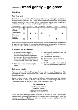 Module 5 –       tread gently – go green
Activities

Recycling quiz
Obtain from your Local Authority’s Recycling Officer a map detailing the location of all
recycling sites in your area and a list of what can be recycled through any domestic
kerbside collections. Use the map to draft a quiz to test your group’s knowledge of
what can be recycled where. A sample template is shown below:

Location/item     glass     paper      oil         batteries   textiles   cans     plastic
Supermarket        x                                                       x
car park
Council depot
                   x          x        x             x                               x
Oxfam shop
                                                                 x
Kerbside
collection         x          x                                            x
Award an appropriate prize to the person with the most correct answers: for example,
an aluminium can of coke on the condition that the can is recycled after consumption.
Give copies of the recycling facilities location maps to all present.

Brainstorm and word search
1. Brainstorm/prepare a list of                      3. Distribute the word search and ask
   environmental terms. Examples                        your group to:
   include: biodegradable, dog fouling,
                                                     a) Complete the word search
   environment, recycling, eco-labelling,
   conservation, biodiversity, insulation,           b) Discuss what each of the words
   pollution, waste, litter, noise, creation            means
                                                     c) Identify one positive response that
2. Construct a word search using the                    they can make to each word listed.
   terms

Beliefs and creeds
From time to time within the Church people have gathered under the guidance of the
Holy Spirit to consider the beliefs of the Church and sometimes to formulate these
beliefs into a creed.
During the fourth century AD a number of different understandings of the Christian
faith were held. In order to define what were core understandings and beliefs a
Council was held at Nicaea out of which came the Nicene Creed.
                                    The creed begins:
                                 We believe in one God,
                                   The Father Almighty,
                              maker of heaven and earth,
                            of all that is, seen and unseen...
One of the great challenges for the 21st century is to live in such a way that the
quality of life of our descendants will not be impaired. Can you formulate a creed that
outlines our belief in God the creator and states our responsibility to exercise
prophetic stewardship in the world?
                                               9
 