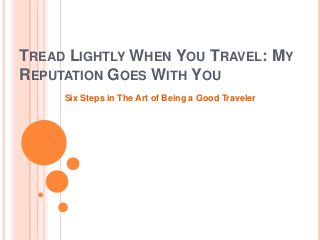 TREAD LIGHTLY WHEN YOU TRAVEL: MY
REPUTATION GOES WITH YOU
Six Steps in The Art of Being a Good Traveler
 