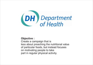 Objective :
Create a campaign that is
less about preaching the nutritional value
of particular foods, but instead focuses
on motivating people to take
part in regular physical activity.
 
