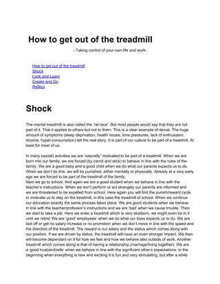 How to get out of the treadmill
                             - Taking control of your own life and work-


    How to get out of the treadmill
    Shock
    Look and Learn
    Create and Do
    Reflect




Shock
The mental treadmill is also called the ‘rat race’. But most people would say that they are not
part of it. That it applies to others but not to them. This is a clear example of denial. The huge
amount of symptoms (sleep deprivation, health issues, time pressures, lack of enthusiasm,
divorce, hyper-consumption) tell the real story. It is part of our culture to be part of a treadmill. At
least for most of us.

In many (social) activities we are ‘naturally” motivated to be part of a treadmill. When we are
born into our family, we are forced (by carrot and stick) to behave in line with the rules of the
family. We are a good baby and a good child when we do what our parents expects us to do.
When we don’t do this, we will be punished, either mentally or physically. Already at a very early
age we are forced to be part of the treadmill of the family.
Next we go to school. And again we are a good student when we behave in line with the
teacher’s instructions. When we don’t perform or act strangely our parents are informed and
we are threatened to be expelled from school. Here again you will find the punish/reward cycle
to motivate us to stay on the treadmill, in this case the treadmill of school. When we continue
our education exactly the same process takes place. We are good students when we behave
in line with the teacher/professor’s instructions and we are ‘bad’ when we cause trouble. Then
we start to take a job. Here we enter a treadmill which is very stubborn, we might even be in it
until we retire! We are ‘good’ employees’ when we do what our boss expects us to do. We are
laid off or get no salary increase or no promotion when we don’t move in line with the speed and
the direction of the treadmill. The reward is our salary and the status which comes along with
our position. If we are driven by status, the treadmill will have an even stronger impact. We then
will become dependant on it for how we feel and how we behave also outside of work. Another
treadmill which comes along is that of having a relationship (marriage/living together). We are
a ‘good husband/wife’ when we behave in line with the significant other’s expectations. In the
beginning when everything is new and exciting it is fun and very stimulating, but after a while
 