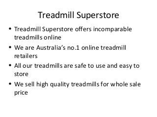 Treadmill Superstore 
• Treadmill Superstore offers incomparable 
treadmills online 
• We are Australia’s no.1 online treadmill 
retailers 
• All our treadmills are safe to use and easy to 
store 
• We sell high quality treadmills for whole sale 
price 
 