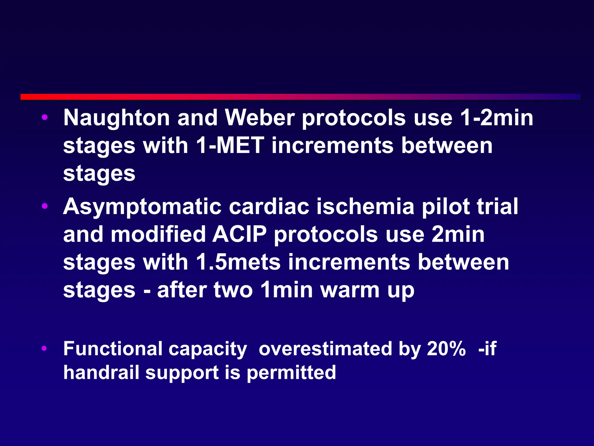 • Naughton and Weber protocols use 1-2min
stages with 1-MET increments between
stages
• Asymptomatic cardiac ischemia pilot trial
and modified ACIP protocols use 2min
stages with 1.5mets increments between
stages - after two 1min warm up
• Functional capacity overestimated by 20% -if
handrail support is permitted
 