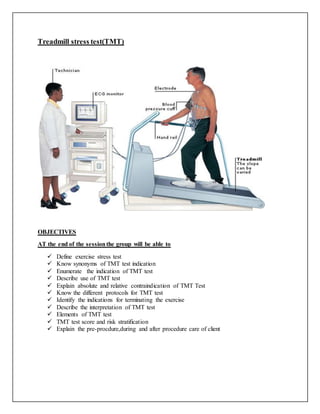 Treadmill stress test(TMT)
OBJECTIVES
AT the end of the sessionthe group will be able to
 Define exercise stress test
 Know synonyms of TMT test indication
 Enumerate the indication of TMT test
 Describe use of TMT test
 Explain absolute and relative contraindication of TMT Test
 Know the different protocols for TMT test
 Identify the indications for terminating the exercise
 Describe the interpretation of TMT test
 Elements of TMT test
 TMT test score and risk stratification
 Explain the pre-procdure,during and after procedure care of client
 