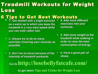Treadmill Workouts for Weight Loss 6 Tips to Get Best Workouts   ,[object Object],[object Object],[object Object],[object Object],[object Object],[object Object],Go to  http://losebellyfatcafe.com/   to get more  Tips and Tricks for Weight Loss 