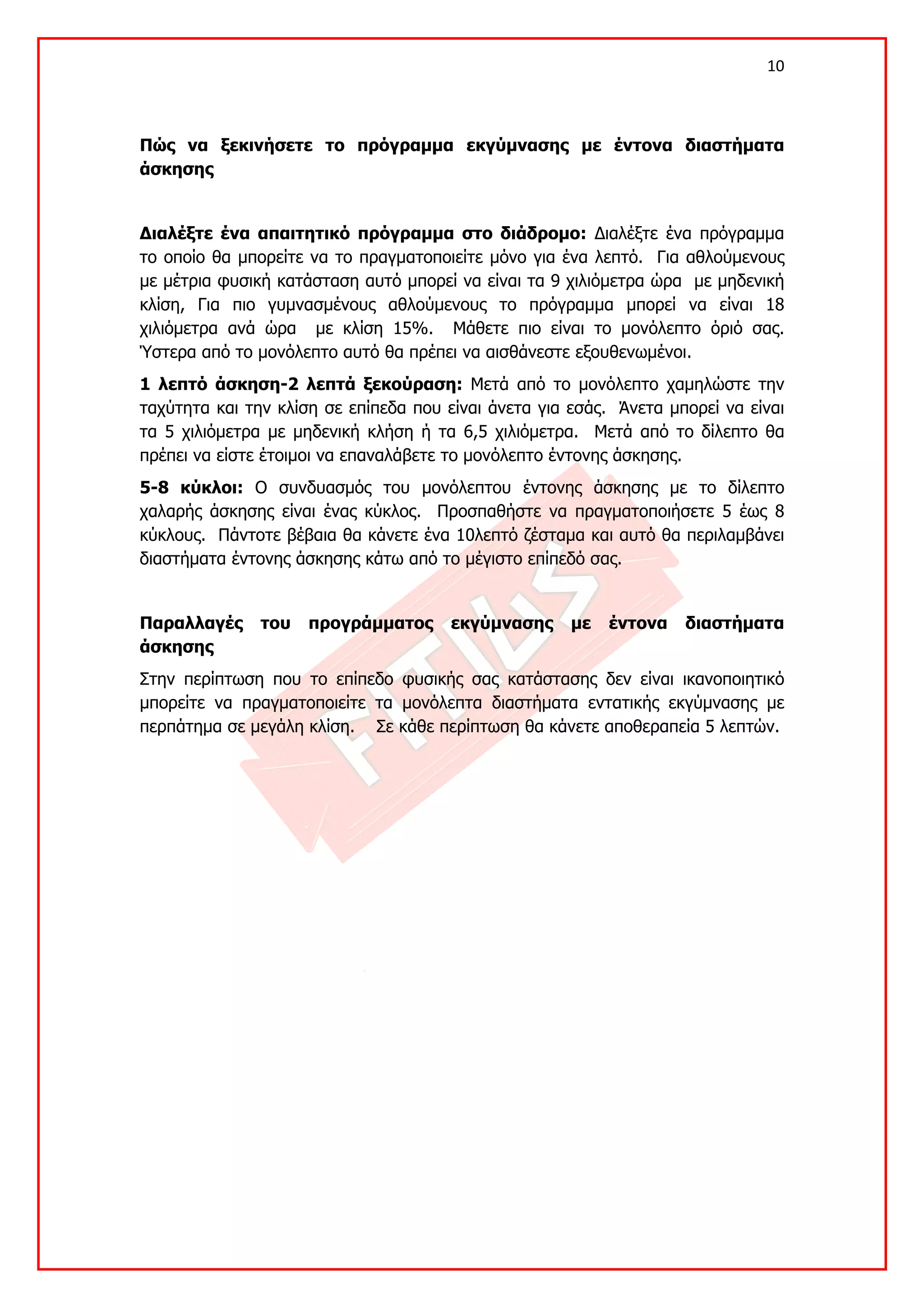 10 

 

Πώς να ξεκινήσετε το πρόγραμμα εκγύμνασης με έντονα διαστήματα
άσκησης


Διαλέξτε ένα απαιτητικό πρόγραμμα στο διάδρομο: Διαλέξτε ένα πρόγραμμα
το οποίο θα μπορείτε να το πραγματοποιείτε μόνο για ένα λεπτό. Για αθλούμενους
με μέτρια φυσική κατάσταση αυτό μπορεί να είναι τα 9 χιλιόμετρα ώρα με μηδενική
κλίση, Για πιο γυμνασμένους αθλούμενους το πρόγραμμα μπορεί να είναι 18
χιλιόμετρα ανά ώρα με κλίση 15%. Μάθετε πιο είναι το μονόλεπτο όριό σας.
Ύστερα από το μονόλεπτο αυτό θα πρέπει να αισθάνεστε εξουθενωμένοι.
1 λεπτό άσκηση-2 λεπτά ξεκούραση: Μετά από το μονόλεπτο χαμηλώστε την
ταχύτητα και την κλίση σε επίπεδα που είναι άνετα για εσάς. Άνετα μπορεί να είναι
τα 5 χιλιόμετρα με μηδενική κλήση ή τα 6,5 χιλιόμετρα. Μετά από το δίλεπτο θα
πρέπει να είστε έτοιμοι να επαναλάβετε το μονόλεπτο έντονης άσκησης.
5-8 κύκλοι: Ο συνδυασμός του μονόλεπτου έντονης άσκησης με το δίλεπτο
χαλαρής άσκησης είναι ένας κύκλος. Προσπαθήστε να πραγματοποιήσετε 5 έως 8
κύκλους. Πάντοτε βέβαια θα κάνετε ένα 10λεπτό ζέσταμα και αυτό θα περιλαμβάνει
διαστήματα έντονης άσκησης κάτω από το μέγιστο επίπεδό σας.


Παραλλαγές     του   προγράμματος      εκγύμνασης     με   έντονα   διαστήματα
άσκησης
Στην περίπτωση που το επίπεδο φυσικής σας κατάστασης δεν είναι ικανοποιητικό
μπορείτε να πραγματοποιείτε τα μονόλεπτα διαστήματα εντατικής εκγύμνασης με
περπάτημα σε μεγάλη κλίση. Σε κάθε περίπτωση θα κάνετε αποθεραπεία 5 λεπτών.
 