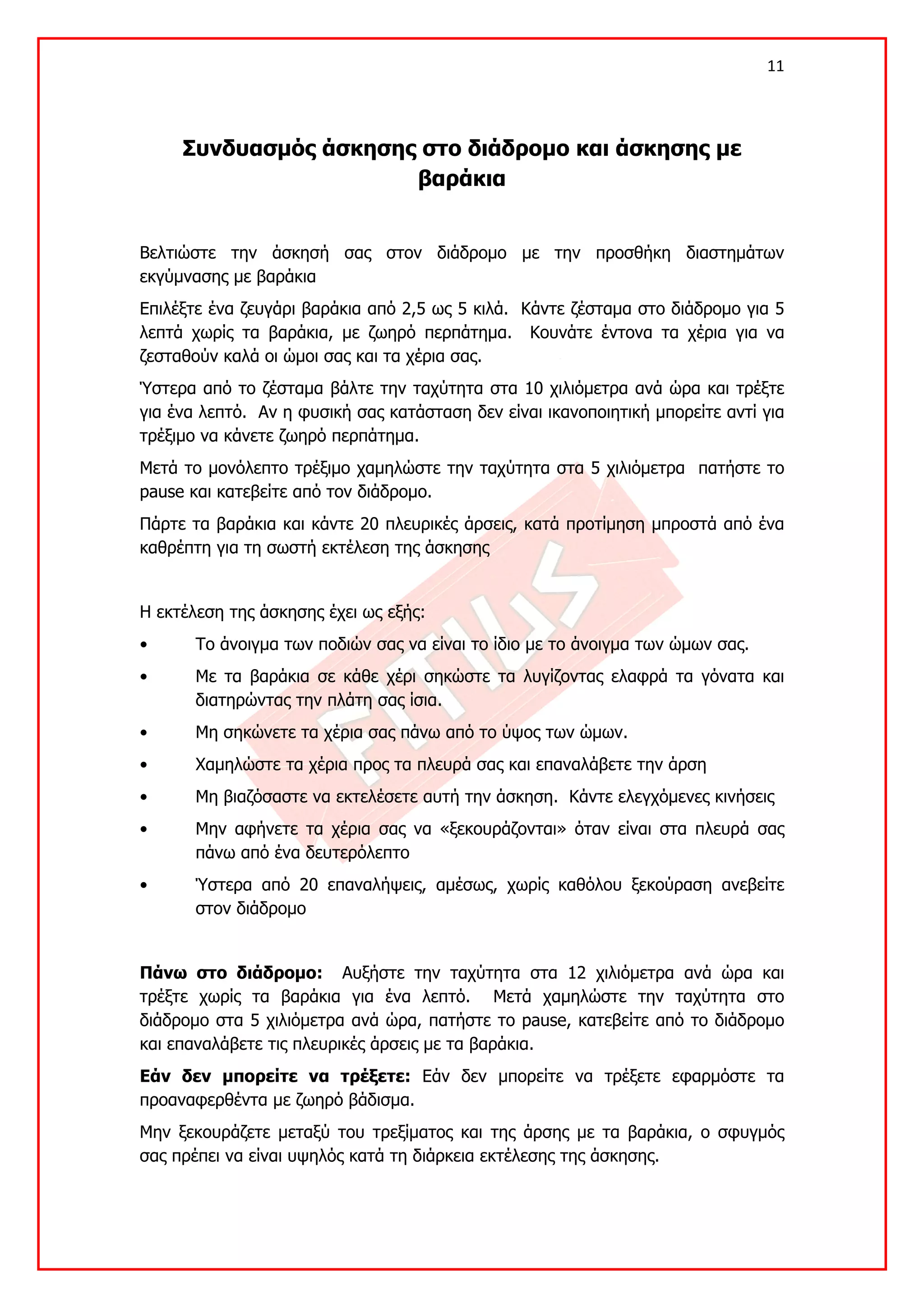 11 

 

     Συνδυασμός άσκησης στο διάδρομο και άσκησης με
                       βαράκια


Βελτιώστε την άσκησή σας στον διάδρομο με την προσθήκη διαστημάτων
εκγύμνασης με βαράκια
Επιλέξτε ένα ζευγάρι βαράκια από 2,5 ως 5 κιλά. Κάντε ζέσταμα στο διάδρομο για 5
λεπτά χωρίς τα βαράκια, με ζωηρό περπάτημα. Κουνάτε έντονα τα χέρια για να
ζεσταθούν καλά οι ώμοι σας και τα χέρια σας.
Ύστερα από το ζέσταμα βάλτε την ταχύτητα στα 10 χιλιόμετρα ανά ώρα και τρέξτε
για ένα λεπτό. Αν η φυσική σας κατάσταση δεν είναι ικανοποιητική μπορείτε αντί για
τρέξιμο να κάνετε ζωηρό περπάτημα.
Μετά το μονόλεπτο τρέξιμο χαμηλώστε την ταχύτητα στα 5 χιλιόμετρα πατήστε το
pause και κατεβείτε από τον διάδρομο.
Πάρτε τα βαράκια και κάντε 20 πλευρικές άρσεις, κατά προτίμηση μπροστά από ένα
καθρέπτη για τη σωστή εκτέλεση της άσκησης


Η εκτέλεση της άσκησης έχει ως εξής:
•      Το άνοιγμα των ποδιών σας να είναι το ίδιο με το άνοιγμα των ώμων σας.
•      Με τα βαράκια σε κάθε χέρι σηκώστε τα λυγίζοντας ελαφρά τα γόνατα και
       διατηρώντας την πλάτη σας ίσια.
•      Μη σηκώνετε τα χέρια σας πάνω από το ύψος των ώμων.
•      Χαμηλώστε τα χέρια προς τα πλευρά σας και επαναλάβετε την άρση
•      Μη βιαζόσαστε να εκτελέσετε αυτή την άσκηση. Κάντε ελεγχόμενες κινήσεις
•      Μην αφήνετε τα χέρια σας να «ξεκουράζονται» όταν είναι στα πλευρά σας
       πάνω από ένα δευτερόλεπτο
•      Ύστερα από 20 επαναλήψεις, αμέσως, χωρίς καθόλου ξεκούραση ανεβείτε
       στον διάδρομο


Πάνω στο διάδρομο: Αυξήστε την ταχύτητα στα 12 χιλιόμετρα ανά ώρα και
τρέξτε χωρίς τα βαράκια για ένα λεπτό. Μετά χαμηλώστε την ταχύτητα στο
διάδρομο στα 5 χιλιόμετρα ανά ώρα, πατήστε το pause, κατεβείτε από το διάδρομο
και επαναλάβετε τις πλευρικές άρσεις με τα βαράκια.
Εάν δεν μπορείτε να τρέξετε: Εάν δεν μπορείτε να τρέξετε εφαρμόστε τα
προαναφερθέντα με ζωηρό βάδισμα.
Μην ξεκουράζετε μεταξύ του τρεξίματος και της άρσης με τα βαράκια, ο σφυγμός
σας πρέπει να είναι υψηλός κατά τη διάρκεια εκτέλεσης της άσκησης.
 