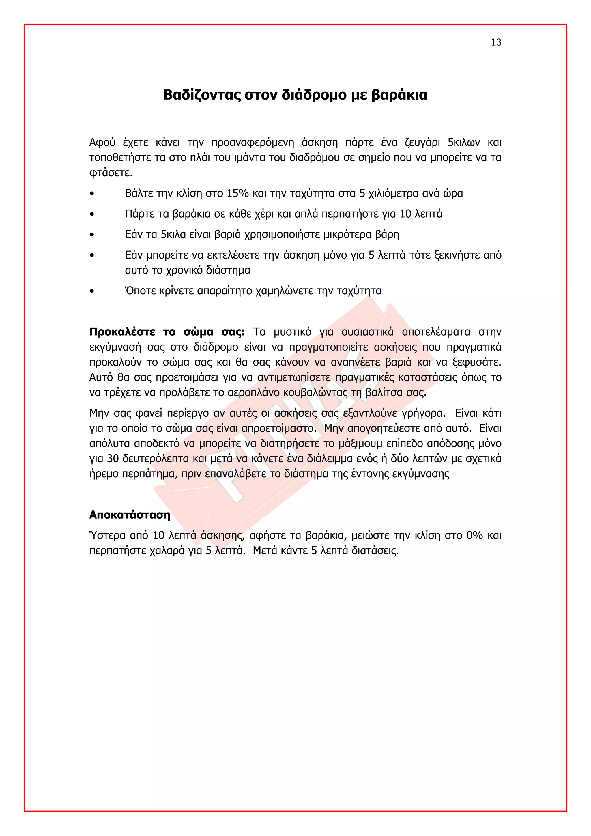 13 

 

              Βαδίζοντας στον διάδρομο με βαράκια


Αφού έχετε κάνει την προαναφερόμενη άσκηση πάρτε ένα ζευγάρι 5κιλων και
τοποθετήστε τα στο πλάι του ιμάντα του διαδρόμου σε σημείο που να μπορείτε να τα
φτάσετε.
•      Βάλτε την κλίση στο 15% και την ταχύτητα στα 5 χιλιόμετρα ανά ώρα
•      Πάρτε τα βαράκια σε κάθε χέρι και απλά περπατήστε για 10 λεπτά
•      Εάν τα 5κιλα είναι βαριά χρησιμοποιήστε μικρότερα βάρη
•      Εάν μπορείτε να εκτελέσετε την άσκηση μόνο για 5 λεπτά τότε ξεκινήστε από
       αυτό το χρονικό διάστημα
•      Όποτε κρίνετε απαραίτητο χαμηλώνετε την ταχύτητα


Προκαλέστε το σώμα σας: Το μυστικό για ουσιαστικά αποτελέσματα στην
εκγύμνασή σας στο διάδρομο είναι να πραγματοποιείτε ασκήσεις που πραγματικά
προκαλούν το σώμα σας και θα σας κάνουν να αναπνέετε βαριά και να ξεφυσάτε.
Αυτό θα σας προετοιμάσει για να αντιμετωπίσετε πραγματικές καταστάσεις όπως το
να τρέχετε να προλάβετε το αεροπλάνο κουβαλώντας τη βαλίτσα σας.
Μην σας φανεί περίεργο αν αυτές οι ασκήσεις σας εξαντλούνε γρήγορα. Είναι κάτι
για το οποίο το σώμα σας είναι απροετοίμαστο. Μην απογοητεύεστε από αυτό. Είναι
απόλυτα αποδεκτό να μπορείτε να διατηρήσετε το μάξιμουμ επίπεδο απόδοσης μόνο
για 30 δευτερόλεπτα και μετά να κάνετε ένα διάλειμμα ενός ή δύο λεπτών με σχετικά
ήρεμο περπάτημα, πριν επαναλάβετε το διάστημα της έντονης εκγύμνασης


Αποκατάσταση
Ύστερα από 10 λεπτά άσκησης, αφήστε τα βαράκια, μειώστε την κλίση στο 0% και
περπατήστε χαλαρά για 5 λεπτά. Μετά κάντε 5 λεπτά διατάσεις.
 