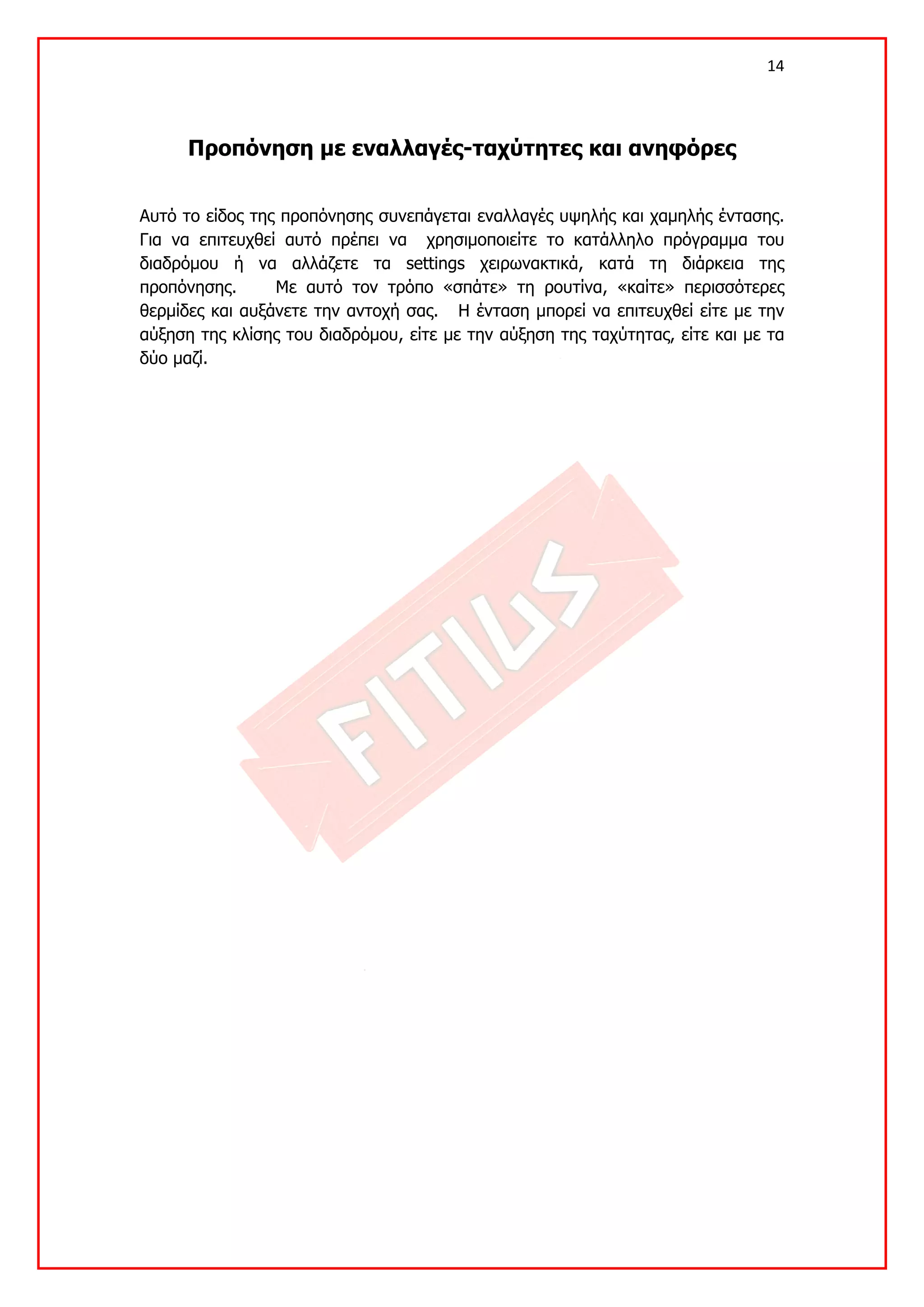 14 

 

      Προπόνηση με εναλλαγές-ταχύτητες και ανηφόρες


Αυτό το είδος της προπόνησης συνεπάγεται εναλλαγές υψηλής και χαμηλής έντασης.
Για να επιτευχθεί αυτό πρέπει να χρησιμοποιείτε το κατάλληλο πρόγραμμα του
διαδρόμου ή να αλλάζετε τα settings χειρωνακτικά, κατά τη διάρκεια της
προπόνησης.      Με αυτό τον τρόπο «σπάτε» τη ρουτίνα, «καίτε» περισσότερες
θερμίδες και αυξάνετε την αντοχή σας. Η ένταση μπορεί να επιτευχθεί είτε με την
αύξηση της κλίσης του διαδρόμου, είτε με την αύξηση της ταχύτητας, είτε και με τα
δύο μαζί.
 