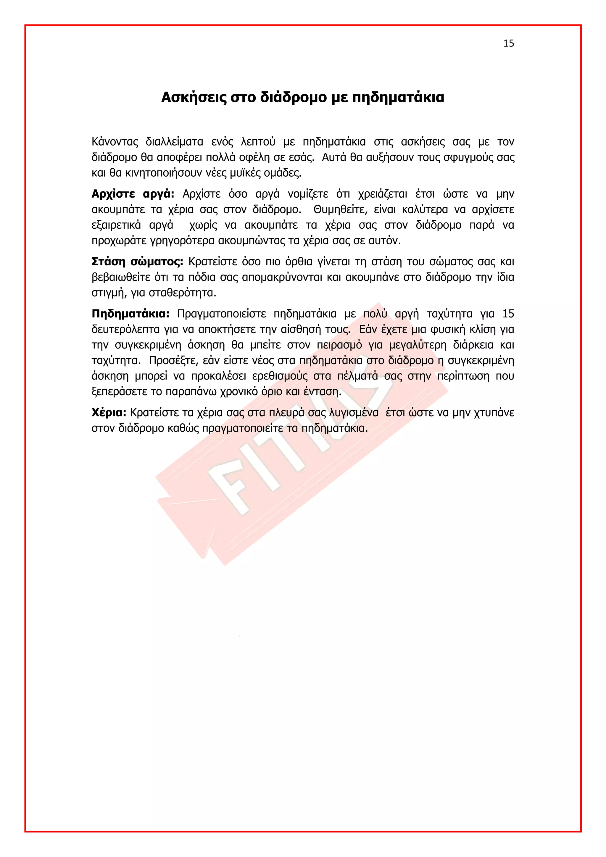 15 

 

             Ασκήσεις στο διάδρομο με πηδηματάκια


Κάνοντας διαλλείματα ενός λεπτού με πηδηματάκια στις ασκήσεις σας με τον
διάδρομο θα αποφέρει πολλά οφέλη σε εσάς. Αυτά θα αυξήσουν τους σφυγμούς σας
και θα κινητοποιήσουν νέες μυϊκές ομάδες.
Αρχίστε αργά: Αρχίστε όσο αργά νομίζετε ότι χρειάζεται έτσι ώστε να μην
ακουμπάτε τα χέρια σας στον διάδρομο. Θυμηθείτε, είναι καλύτερα να αρχίσετε
εξαιρετικά αργά χωρίς να ακουμπάτε τα χέρια σας στον διάδρομο παρά να
προχωράτε γρηγορότερα ακουμπώντας τα χέρια σας σε αυτόν.
Στάση σώματος: Κρατείστε όσο πιο όρθια γίνεται τη στάση του σώματος σας και
βεβαιωθείτε ότι τα πόδια σας απομακρύνονται και ακουμπάνε στο διάδρομο την ίδια
στιγμή, για σταθερότητα.
Πηδηματάκια: Πραγματοποιείστε πηδηματάκια με πολύ αργή ταχύτητα για 15
δευτερόλεπτα για να αποκτήσετε την αίσθησή τους. Εάν έχετε μια φυσική κλίση για
την συγκεκριμένη άσκηση θα μπείτε στον πειρασμό για μεγαλύτερη διάρκεια και
ταχύτητα. Προσέξτε, εάν είστε νέος στα πηδηματάκια στο διάδρομο η συγκεκριμένη
άσκηση μπορεί να προκαλέσει ερεθισμούς στα πέλματά σας στην περίπτωση που
ξεπεράσετε το παραπάνω χρονικό όριο και ένταση.
Χέρια: Κρατείστε τα χέρια σας στα πλευρά σας λυγισμένα έτσι ώστε να μην χτυπάνε
στον διάδρομο καθώς πραγματοποιείτε τα πηδηματάκια.
 