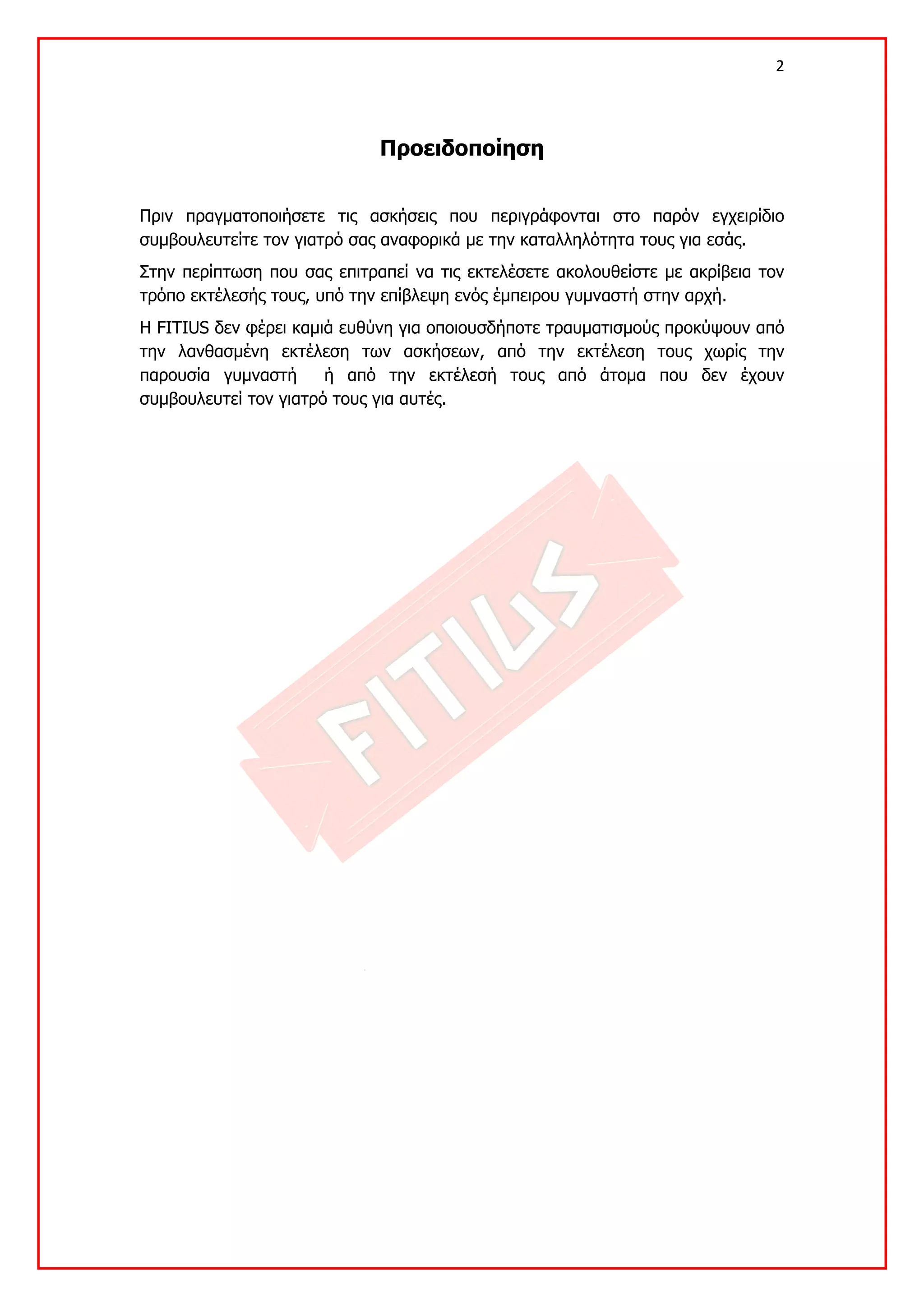 2 

 

                             Προειδοποίηση


Πριν πραγματοποιήσετε τις ασκήσεις που περιγράφονται στο παρόν εγχειρίδιο
συμβουλευτείτε τον γιατρό σας αναφορικά με την καταλληλότητα τους για εσάς.
Στην περίπτωση που σας επιτραπεί να τις εκτελέσετε ακολουθείστε με ακρίβεια τον
τρόπο εκτέλεσής τους, υπό την επίβλεψη ενός έμπειρου γυμναστή στην αρχή.
Η FITIUS δεν φέρει καμιά ευθύνη για οποιουσδήποτε τραυματισμούς προκύψουν από
την λανθασμένη εκτέλεση των ασκήσεων, από την εκτέλεση τους χωρίς την
παρουσία γυμναστή      ή από την εκτέλεσή τους από άτομα που δεν έχουν
συμβουλευτεί τον γιατρό τους για αυτές.
 