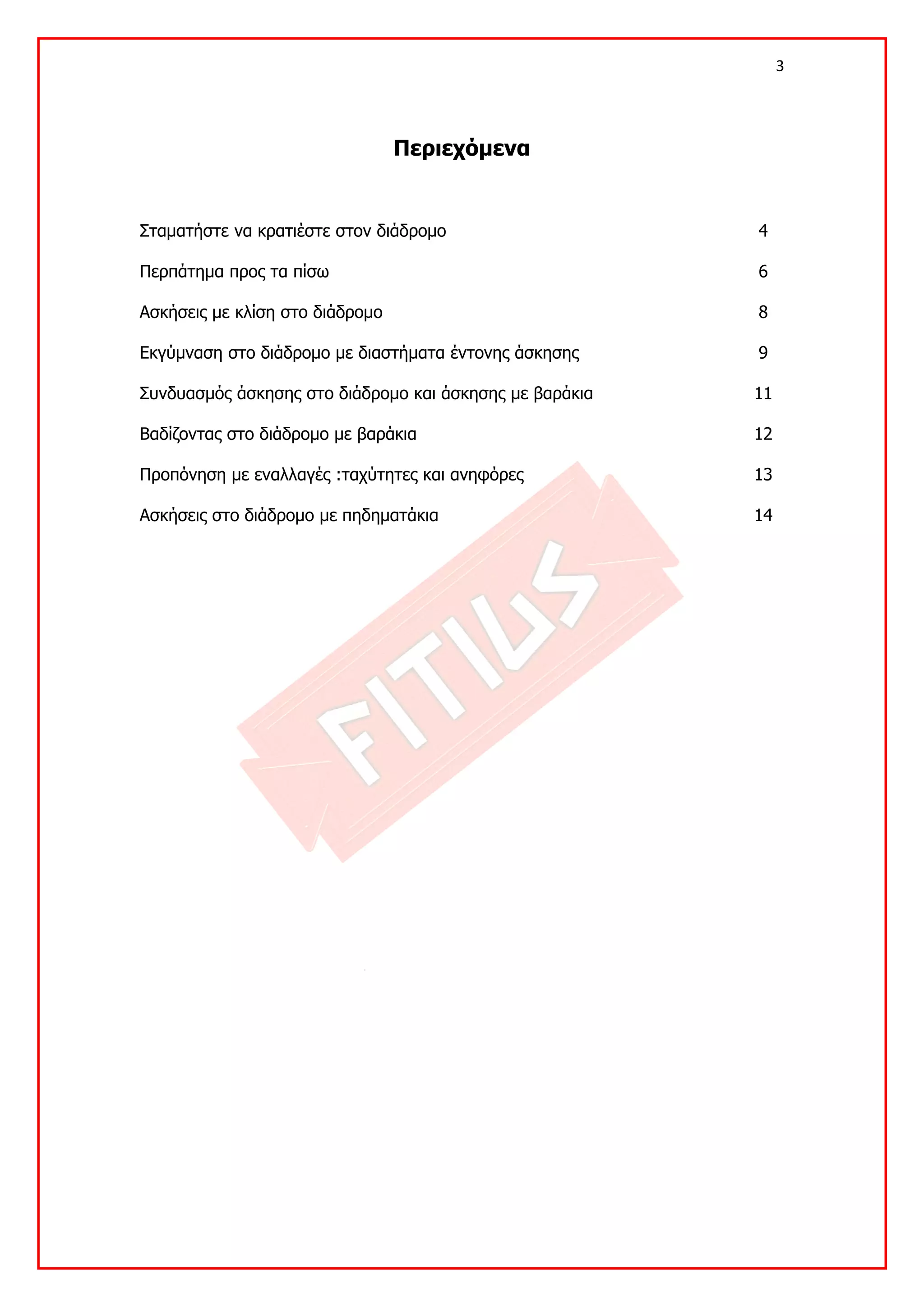 3 

 

                                 Περιεχόμενα


Σταματήστε να κρατιέστε στον διάδρομο                    4

Περπάτημα προς τα πίσω                                   6

Ασκήσεις με κλίση στο διάδρομο                           8

Εκγύμναση στο διάδρομο με διαστήματα έντονης άσκησης     9

Συνδυασμός άσκησης στο διάδρομο και άσκησης με βαράκια   11

Βαδίζοντας στο διάδρομο με βαράκια                       12

Προπόνηση με εναλλαγές :ταχύτητες και ανηφόρες           13

Ασκήσεις στο διάδρομο με πηδηματάκια                     14
 