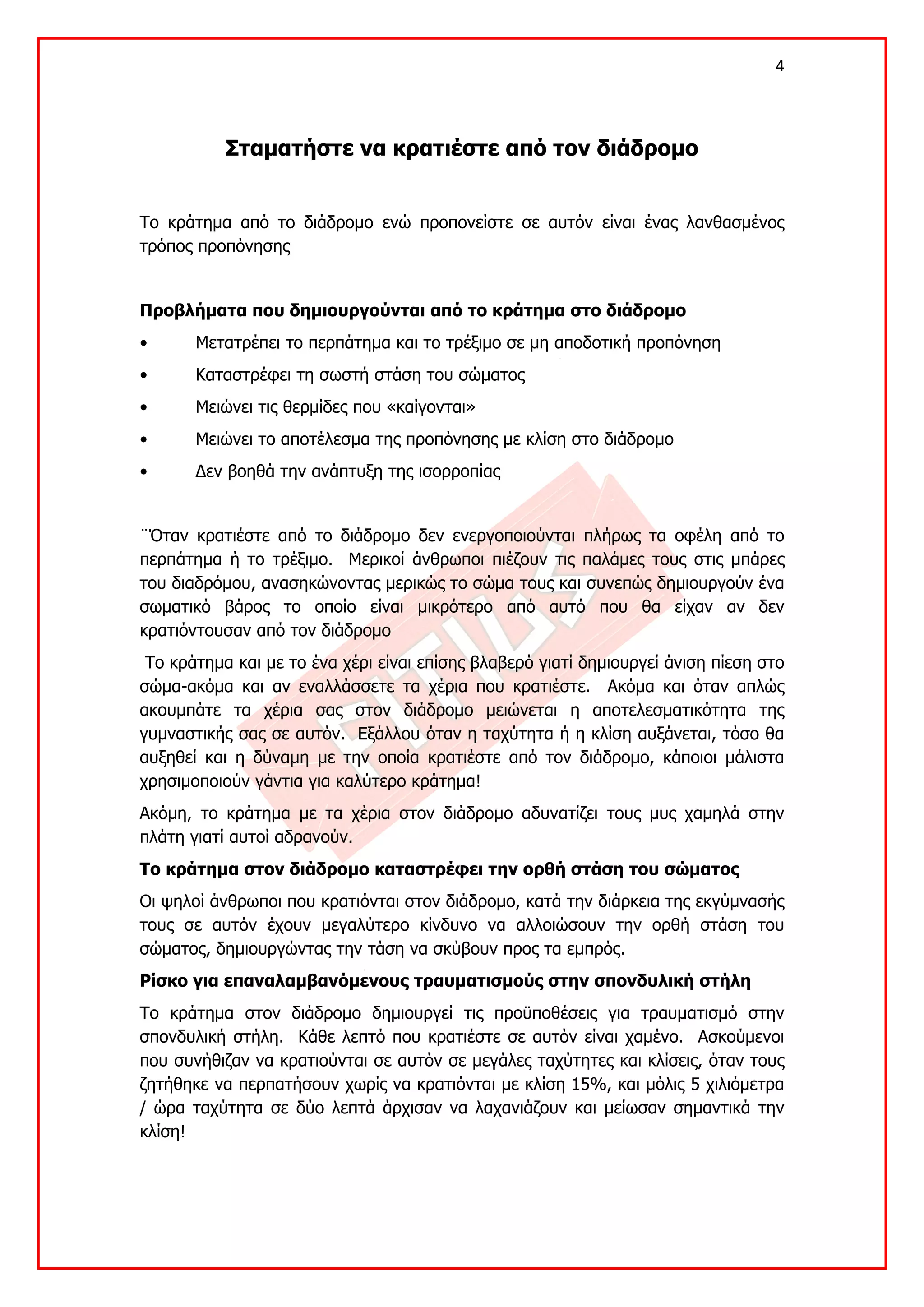 4 

 

           Σταματήστε να κρατιέστε από τον διάδρομο


Το κράτημα από το διάδρομο ενώ προπονείστε σε αυτόν είναι ένας λανθασμένος
τρόπος προπόνησης


Προβλήματα που δημιουργούνται από το κράτημα στο διάδρομο
•      Μετατρέπει το περπάτημα και το τρέξιμο σε μη αποδοτική προπόνηση
•      Καταστρέφει τη σωστή στάση του σώματος
•      Μειώνει τις θερμίδες που «καίγονται»
•      Μειώνει το αποτέλεσμα της προπόνησης με κλίση στο διάδρομο
•      Δεν βοηθά την ανάπτυξη της ισορροπίας


¨Όταν κρατιέστε από το διάδρομο δεν ενεργοποιούνται πλήρως τα οφέλη από το
περπάτημα ή το τρέξιμο. Μερικοί άνθρωποι πιέζουν τις παλάμες τους στις μπάρες
του διαδρόμου, ανασηκώνοντας μερικώς το σώμα τους και συνεπώς δημιουργούν ένα
σωματικό βάρος το οποίο είναι μικρότερο από αυτό που θα είχαν αν δεν
κρατιόντουσαν από τον διάδρομο
 Το κράτημα και με το ένα χέρι είναι επίσης βλαβερό γιατί δημιουργεί άνιση πίεση στο
σώμα-ακόμα και αν εναλλάσσετε τα χέρια που κρατιέστε. Ακόμα και όταν απλώς
ακουμπάτε τα χέρια σας στον διάδρομο μειώνεται η αποτελεσματικότητα της
γυμναστικής σας σε αυτόν. Εξάλλου όταν η ταχύτητα ή η κλίση αυξάνεται, τόσο θα
αυξηθεί και η δύναμη με την οποία κρατιέστε από τον διάδρομο, κάποιοι μάλιστα
χρησιμοποιούν γάντια για καλύτερο κράτημα!
Ακόμη, το κράτημα με τα χέρια στον διάδρομο αδυνατίζει τους μυς χαμηλά στην
πλάτη γιατί αυτοί αδρανούν.
Το κράτημα στον διάδρομο καταστρέφει την ορθή στάση του σώματος
Οι ψηλοί άνθρωποι που κρατιόνται στον διάδρομο, κατά την διάρκεια της εκγύμνασής
τους σε αυτόν έχουν μεγαλύτερο κίνδυνο να αλλοιώσουν την ορθή στάση του
σώματος, δημιουργώντας την τάση να σκύβουν προς τα εμπρός.
Ρίσκο για επαναλαμβανόμενους τραυματισμούς στην σπονδυλική στήλη
Το κράτημα στον διάδρομο δημιουργεί τις προϋποθέσεις για τραυματισμό στην
σπονδυλική στήλη. Κάθε λεπτό που κρατιέστε σε αυτόν είναι χαμένο. Ασκούμενοι
που συνήθιζαν να κρατιούνται σε αυτόν σε μεγάλες ταχύτητες και κλίσεις, όταν τους
ζητήθηκε να περπατήσουν χωρίς να κρατιόνται με κλίση 15%, και μόλις 5 χιλιόμετρα
/ ώρα ταχύτητα σε δύο λεπτά άρχισαν να λαχανιάζουν και μείωσαν σημαντικά την
κλίση!
 