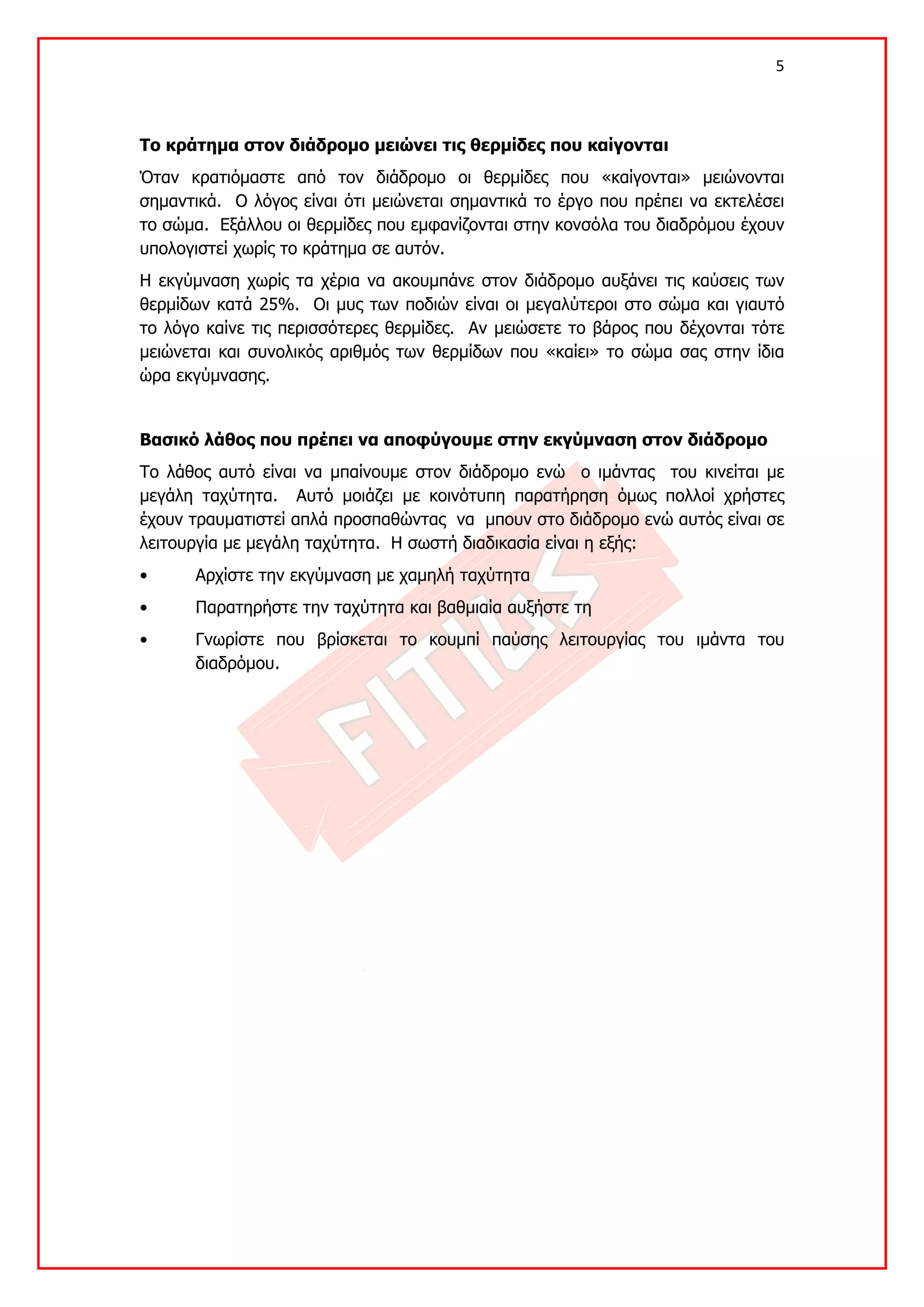 5 

 

Το κράτημα στον διάδρομο μειώνει τις θερμίδες που καίγονται
Όταν κρατιόμαστε από τον διάδρομο οι θερμίδες που «καίγονται» μειώνονται
σημαντικά. Ο λόγος είναι ότι μειώνεται σημαντικά το έργο που πρέπει να εκτελέσει
το σώμα. Εξάλλου οι θερμίδες που εμφανίζονται στην κονσόλα του διαδρόμου έχουν
υπολογιστεί χωρίς το κράτημα σε αυτόν.
Η εκγύμναση χωρίς τα χέρια να ακουμπάνε στον διάδρομο αυξάνει τις καύσεις των
θερμίδων κατά 25%. Οι μυς των ποδιών είναι οι μεγαλύτεροι στο σώμα και γιαυτό
το λόγο καίνε τις περισσότερες θερμίδες. Αν μειώσετε το βάρος που δέχονται τότε
μειώνεται και συνολικός αριθμός των θερμίδων που «καίει» το σώμα σας στην ίδια
ώρα εκγύμνασης.


Βασικό λάθος που πρέπει να αποφύγουμε στην εκγύμναση στον διάδρομο
Το λάθος αυτό είναι να μπαίνουμε στον διάδρομο ενώ ο ιμάντας του κινείται με
μεγάλη ταχύτητα. Αυτό μοιάζει με κοινότυπη παρατήρηση όμως πολλοί χρήστες
έχουν τραυματιστεί απλά προσπαθώντας να μπουν στο διάδρομο ενώ αυτός είναι σε
λειτουργία με μεγάλη ταχύτητα. Η σωστή διαδικασία είναι η εξής:
•     Αρχίστε την εκγύμναση με χαμηλή ταχύτητα
•     Παρατηρήστε την ταχύτητα και βαθμιαία αυξήστε τη
•     Γνωρίστε που βρίσκεται το κουμπί παύσης λειτουργίας του ιμάντα του
      διαδρόμου.
 