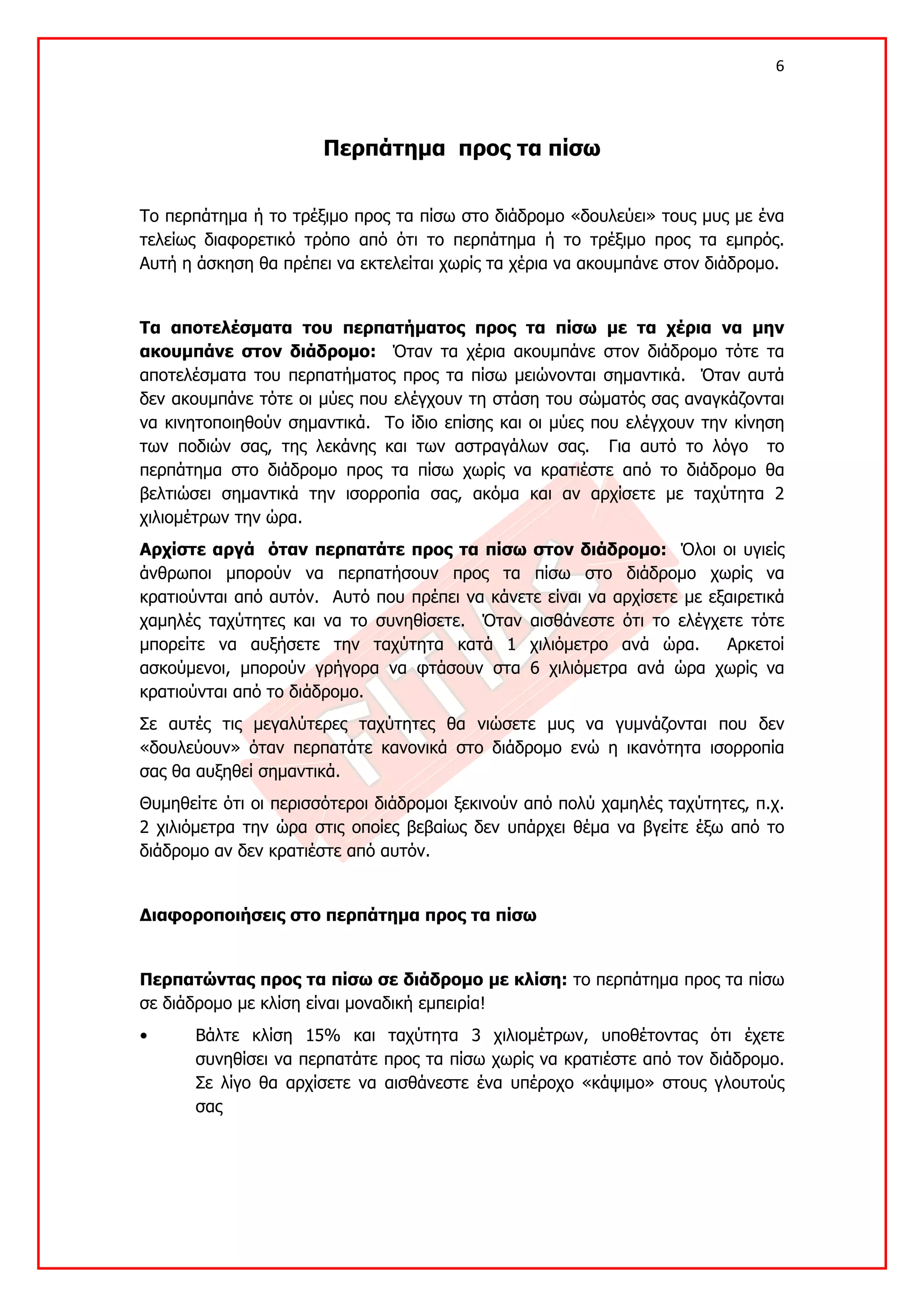 6 

 

                       Περπάτημα προς τα πίσω


Το περπάτημα ή το τρέξιμο προς τα πίσω στο διάδρομο «δουλεύει» τους μυς με ένα
τελείως διαφορετικό τρόπο από ότι το περπάτημα ή το τρέξιμο προς τα εμπρός.
Αυτή η άσκηση θα πρέπει να εκτελείται χωρίς τα χέρια να ακουμπάνε στον διάδρομο.


Τα αποτελέσματα του περπατήματος προς τα πίσω με τα χέρια να μην
ακουμπάνε στον διάδρομο: Όταν τα χέρια ακουμπάνε στον διάδρομο τότε τα
αποτελέσματα του περπατήματος προς τα πίσω μειώνονται σημαντικά. Όταν αυτά
δεν ακουμπάνε τότε οι μύες που ελέγχουν τη στάση του σώματός σας αναγκάζονται
να κινητοποιηθούν σημαντικά. Το ίδιο επίσης και οι μύες που ελέγχουν την κίνηση
των ποδιών σας, της λεκάνης και των αστραγάλων σας. Για αυτό το λόγο το
περπάτημα στο διάδρομο προς τα πίσω χωρίς να κρατιέστε από το διάδρομο θα
βελτιώσει σημαντικά την ισορροπία σας, ακόμα και αν αρχίσετε με ταχύτητα 2
χιλιομέτρων την ώρα.
Αρχίστε αργά όταν περπατάτε προς τα πίσω στον διάδρομο: Όλοι οι υγιείς
άνθρωποι μπορούν να περπατήσουν προς τα πίσω στο διάδρομο χωρίς να
κρατιούνται από αυτόν. Αυτό που πρέπει να κάνετε είναι να αρχίσετε με εξαιρετικά
χαμηλές ταχύτητες και να το συνηθίσετε. Όταν αισθάνεστε ότι το ελέγχετε τότε
μπορείτε να αυξήσετε την ταχύτητα κατά 1 χιλιόμετρο ανά ώρα.            Αρκετοί
ασκούμενοι, μπορούν γρήγορα να φτάσουν στα 6 χιλιόμετρα ανά ώρα χωρίς να
κρατιούνται από το διάδρομο.
Σε αυτές τις μεγαλύτερες ταχύτητες θα νιώσετε μυς να γυμνάζονται που δεν
«δουλεύουν» όταν περπατάτε κανονικά στο διάδρομο ενώ η ικανότητα ισορροπία
σας θα αυξηθεί σημαντικά.
Θυμηθείτε ότι οι περισσότεροι διάδρομοι ξεκινούν από πολύ χαμηλές ταχύτητες, π.χ.
2 χιλιόμετρα την ώρα στις οποίες βεβαίως δεν υπάρχει θέμα να βγείτε έξω από το
διάδρομο αν δεν κρατιέστε από αυτόν.


Διαφοροποιήσεις στο περπάτημα προς τα πίσω


Περπατώντας προς τα πίσω σε διάδρομο με κλίση: το περπάτημα προς τα πίσω
σε διάδρομο με κλίση είναι μοναδική εμπειρία!
•      Βάλτε κλίση 15% και ταχύτητα 3 χιλιομέτρων, υποθέτοντας ότι έχετε
       συνηθίσει να περπατάτε προς τα πίσω χωρίς να κρατιέστε από τον διάδρομο.
       Σε λίγο θα αρχίσετε να αισθάνεστε ένα υπέροχο «κάψιμο» στους γλουτούς
       σας
 