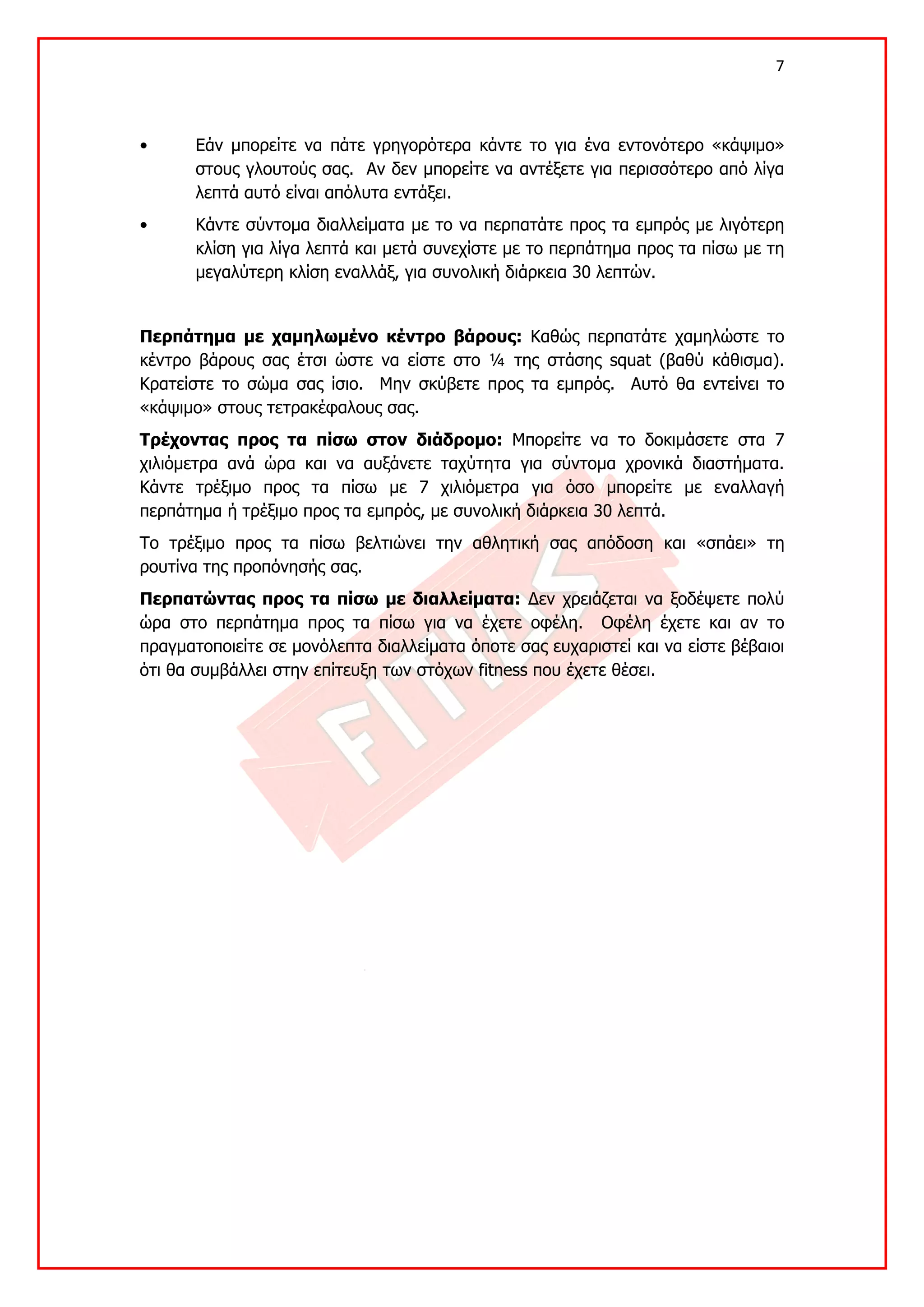 7 

 

•      Εάν μπορείτε να πάτε γρηγορότερα κάντε το για ένα εντονότερο «κάψιμο»
       στους γλουτούς σας. Αν δεν μπορείτε να αντέξετε για περισσότερο από λίγα
       λεπτά αυτό είναι απόλυτα εντάξει.
•      Κάντε σύντομα διαλλείματα με το να περπατάτε προς τα εμπρός με λιγότερη
       κλίση για λίγα λεπτά και μετά συνεχίστε με το περπάτημα προς τα πίσω με τη
       μεγαλύτερη κλίση εναλλάξ, για συνολική διάρκεια 30 λεπτών.


Περπάτημα με χαμηλωμένο κέντρο βάρους: Καθώς περπατάτε χαμηλώστε το
κέντρο βάρους σας έτσι ώστε να είστε στο ¼ της στάσης squat (βαθύ κάθισμα).
Κρατείστε το σώμα σας ίσιο. Μην σκύβετε προς τα εμπρός. Αυτό θα εντείνει το
«κάψιμο» στους τετρακέφαλους σας.
Τρέχοντας προς τα πίσω στον διάδρομο: Μπορείτε να το δοκιμάσετε στα 7
χιλιόμετρα ανά ώρα και να αυξάνετε ταχύτητα για σύντομα χρονικά διαστήματα.
Κάντε τρέξιμο προς τα πίσω με 7 χιλιόμετρα για όσο μπορείτε με εναλλαγή
περπάτημα ή τρέξιμο προς τα εμπρός, με συνολική διάρκεια 30 λεπτά.
Το τρέξιμο προς τα πίσω βελτιώνει την αθλητική σας απόδοση και «σπάει» τη
ρουτίνα της προπόνησής σας.
Περπατώντας προς τα πίσω με διαλλείματα: Δεν χρειάζεται να ξοδέψετε πολύ
ώρα στο περπάτημα προς τα πίσω για να έχετε οφέλη. Οφέλη έχετε και αν το
πραγματοποιείτε σε μονόλεπτα διαλλείματα όποτε σας ευχαριστεί και να είστε βέβαιοι
ότι θα συμβάλλει στην επίτευξη των στόχων fitness που έχετε θέσει.
 