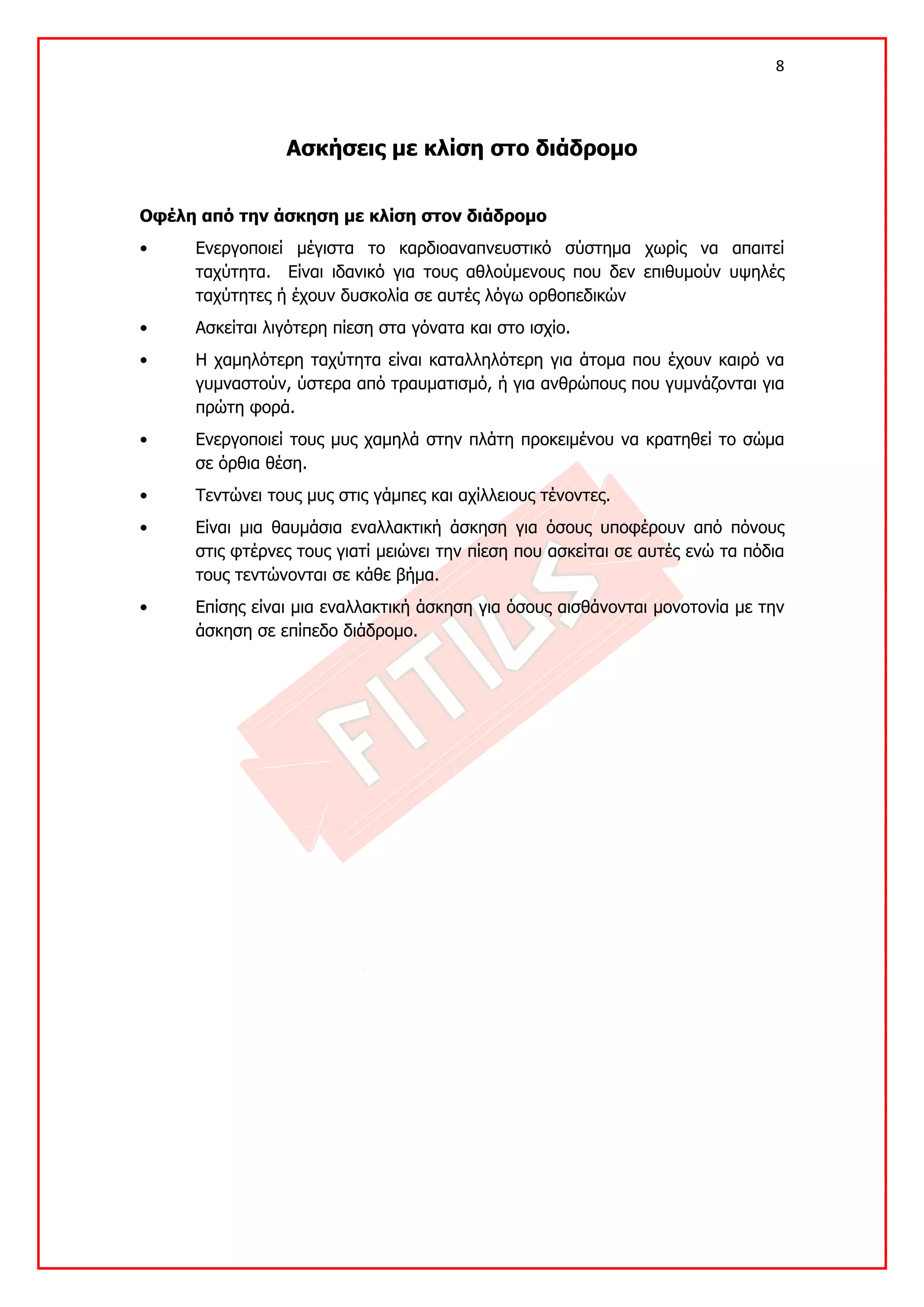 8 

 

                Ασκήσεις με κλίση στο διάδρομο


Οφέλη από την άσκηση με κλίση στον διάδρομο
•    Ενεργοποιεί μέγιστα το καρδιοαναπνευστικό σύστημα χωρίς να απαιτεί
     ταχύτητα. Είναι ιδανικό για τους αθλούμενους που δεν επιθυμούν υψηλές
     ταχύτητες ή έχουν δυσκολία σε αυτές λόγω ορθοπεδικών
•    Ασκείται λιγότερη πίεση στα γόνατα και στο ισχίο.
•    Η χαμηλότερη ταχύτητα είναι καταλληλότερη για άτομα που έχουν καιρό να
     γυμναστούν, ύστερα από τραυματισμό, ή για ανθρώπους που γυμνάζονται για
     πρώτη φορά.
•    Ενεργοποιεί τους μυς χαμηλά στην πλάτη προκειμένου να κρατηθεί το σώμα
     σε όρθια θέση.
•    Τεντώνει τους μυς στις γάμπες και αχίλλειους τένοντες.
•    Είναι μια θαυμάσια εναλλακτική άσκηση για όσους υποφέρουν από πόνους
     στις φτέρνες τους γιατί μειώνει την πίεση που ασκείται σε αυτές ενώ τα πόδια
     τους τεντώνονται σε κάθε βήμα.
•    Επίσης είναι μια εναλλακτική άσκηση για όσους αισθάνονται μονοτονία με την
     άσκηση σε επίπεδο διάδρομο.
 