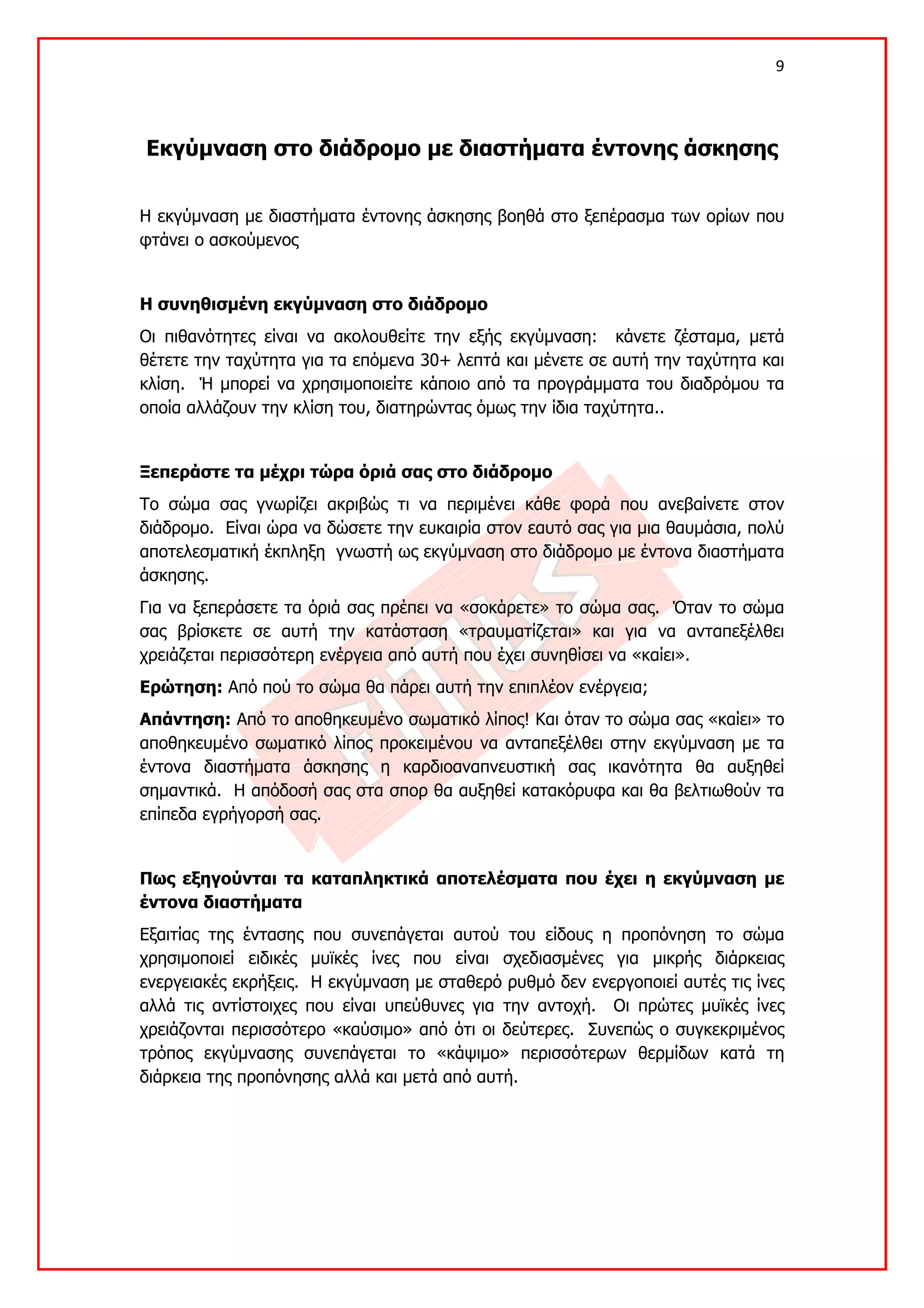 9 

 

    Εκγύμναση στο διάδρομο με διαστήματα έντονης άσκησης


Η εκγύμναση με διαστήματα έντονης άσκησης βοηθά στο ξεπέρασμα των ορίων που
φτάνει ο ασκούμενος


Η συνηθισμένη εκγύμναση στο διάδρομο
Οι πιθανότητες είναι να ακολουθείτε την εξής εκγύμναση: κάνετε ζέσταμα, μετά
θέτετε την ταχύτητα για τα επόμενα 30+ λεπτά και μένετε σε αυτή την ταχύτητα και
κλίση. Ή μπορεί να χρησιμοποιείτε κάποιο από τα προγράμματα του διαδρόμου τα
οποία αλλάζουν την κλίση του, διατηρώντας όμως την ίδια ταχύτητα..


Ξεπεράστε τα μέχρι τώρα όριά σας στο διάδρομο
Το σώμα σας γνωρίζει ακριβώς τι να περιμένει κάθε φορά που ανεβαίνετε στον
διάδρομο. Είναι ώρα να δώσετε την ευκαιρία στον εαυτό σας για μια θαυμάσια, πολύ
αποτελεσματική έκπληξη γνωστή ως εκγύμναση στο διάδρομο με έντονα διαστήματα
άσκησης.
Για να ξεπεράσετε τα όριά σας πρέπει να «σοκάρετε» το σώμα σας. Όταν το σώμα
σας βρίσκετε σε αυτή την κατάσταση «τραυματίζεται» και για να ανταπεξέλθει
χρειάζεται περισσότερη ενέργεια από αυτή που έχει συνηθίσει να «καίει».
Ερώτηση: Από πού το σώμα θα πάρει αυτή την επιπλέον ενέργεια;
Απάντηση: Από το αποθηκευμένο σωματικό λίπος! Και όταν το σώμα σας «καίει» το
αποθηκευμένο σωματικό λίπος προκειμένου να ανταπεξέλθει στην εκγύμναση με τα
έντονα διαστήματα άσκησης η καρδιοαναπνευστική σας ικανότητα θα αυξηθεί
σημαντικά. Η απόδοσή σας στα σπορ θα αυξηθεί κατακόρυφα και θα βελτιωθούν τα
επίπεδα εγρήγορσή σας.


Πως εξηγούνται τα καταπληκτικά αποτελέσματα που έχει η εκγύμναση με
έντονα διαστήματα
Εξαιτίας της έντασης που συνεπάγεται αυτού του είδους η προπόνηση το σώμα
χρησιμοποιεί ειδικές μυϊκές ίνες που είναι σχεδιασμένες για μικρής διάρκειας
ενεργειακές εκρήξεις. Η εκγύμναση με σταθερό ρυθμό δεν ενεργοποιεί αυτές τις ίνες
αλλά τις αντίστοιχες που είναι υπεύθυνες για την αντοχή. Οι πρώτες μυϊκές ίνες
χρειάζονται περισσότερο «καύσιμο» από ότι οι δεύτερες. Συνεπώς ο συγκεκριμένος
τρόπος εκγύμνασης συνεπάγεται το «κάψιμο» περισσότερων θερμίδων κατά τη
διάρκεια της προπόνησης αλλά και μετά από αυτή.
 