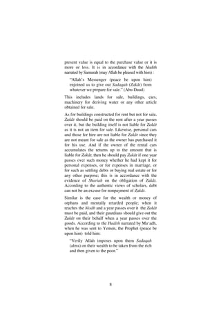 8
present value is equal to the purchase value or it is
more or less. It is in accordance with the Hadith
narrated by Samurah (may Allah be pleased with him) :
“Allah’s Messenger (peace be upon him)
enjoined us to give out Sadaqah (Zakât) from
whatever we prepare for sale.” (Abu Daud)
This includes lands for sale, buildings, cars,
machinery for deriving water or any other article
obtained for sale.
As for buildings constructed for rent but not for sale,
Zakât should be paid on the rent after a year passes
over it; but the building itself is not liable for Zakât
as it is not an item for sale. Likewise, personal cars
and those for hire are not liable for Zakât since they
are not meant for sale as the owner has purchased it
for his use. And if the owner of the rental cars
accumulates the returns up to the amount that is
liable for Zakât, then he should pay Zakât if one year
passes over such money whether he had kept it for
personal expenses, or for expenses in marriage, or
for such as settling debts or buying real estate or for
any other purpose; this is in accordance with the
evidence of Shariah on the obligation of Zakât.
According to the authentic views of scholars, debt
can not be an excuse for nonpayment of Zakât.
Similar is the case for the wealth or money of
orphans and mentally retarded people; when it
reaches the Nisâb and a year passes over it the Zakât
must be paid, and their guardians should give out the
Zakât on their behalf when a year passes over the
goods. According to the Hadith narrated by Mu‘adh,
when he was sent to Yemen, the Prophet (peace be
upon him) told him:
“Verily Allah imposes upon them Sadaqah
(alms) on their wealth to be taken from the rich
and then given to the poor.”
 