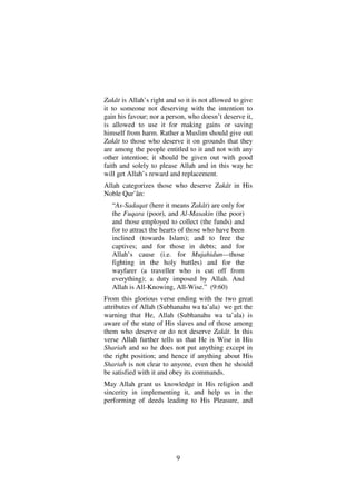 9
Zakât is Allah’s right and so it is not allowed to give
it to someone not deserving with the intention to
gain his favour; nor a person, who doesn’t deserve it,
is allowed to use it for making gains or saving
himself from harm. Rather a Muslim should give out
Zakât to those who deserve it on grounds that they
are among the people entitled to it and not with any
other intention; it should be given out with good
faith and solely to please Allah and in this way he
will get Allah’s reward and replacement.
Allah categorizes those who deserve Zakât in His
Noble Qur’ân:
“As-Sadaqat (here it means Zakât) are only for
the Fuqara (poor), and Al-Masakin (the poor)
and those employed to collect (the funds) and
for to attract the hearts of those who have been
inclined (towards Islam); and to free the
captives; and for those in debts; and for
Allah’s cause (i.e. for Mujahidun––those
fighting in the holy battles) and for the
wayfarer (a traveller who is cut off from
everything); a duty imposed by Allah. And
Allah is All-Knowing, All-Wise.” (9:60)
From this glorious verse ending with the two great
attributes of Allah (Subhanahu wa ta’ala) we get the
warning that He, Allah (Subhanahu wa ta’ala) is
aware of the state of His slaves and of those among
them who deserve or do not deserve Zakât. In this
verse Allah further tells us that He is Wise in His
Shariah and so he does not put anything except in
the right position; and hence if anything about His
Shariah is not clear to anyone, even then he should
be satisfied with it and obey its commands.
May Allah grant us knowledge in His religion and
sincerity in implementing it, and help us in the
performing of deeds leading to His Pleasure, and
 