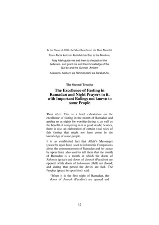 12
In the Name of Allâh, the Most Beneficent, the Most Merciful
From Abdul Aziz bin Abdullah bin Baz to the Muslims.
May Allah guide me and them to the path of the
believers, and grant me and them knowledge of the
Qur’ân and the Sunnah. Ameen!
Assalamu Alaikum wa Rahmatullahi wa Barakatuhu.
The Second Treatise
The Excellence of Fasting in
Ramadan and Night Prayers in it,
with Important Rulings not known to
some People
Then after: This is a brief exhortation on the
excellence of fasting in the month of Ramadan and
getting up at nights for worship during it, as well as
the benefit of competing in it in good deeds; besides,
there is also an elaboration of certain vital rules of
this fasting that might not have come in the
knowledge of some people.
It is an established fact that Allah’s Messenger
(peace be upon him) used to inform his Companions
about the commencement of Ramadan and he (peace
be upon him) also used to tell them that the month
of Ramadan is a month in which the doors of
Rahmah (grace) and doors of Jannah (Paradise) are
opened; while doors of Jahannam (Hell) are closed;
and during that period the devils are tied. The
Prophet (peace be upon him) said:
“When it is the first night of Ramadan, the
doors of Jannah (Paradise) are opened and
 