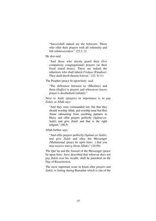 15
“Successfull indeed are the believers. Those
who offer their prayers with all solemnity and
full submissiveness.” (23:1, 2)
He also said:
“And those who strictly guard their (five
compulsory congregational) prayers (at their
fixed stated hours). These are indeed the
inheritors who shall inherit Firdaus (Paradise).
They shall dwell therein forever.” (23: 9-11)
The Prophet (peace be upon him) said:
“The difference between us (Muslims) and
them (Kuffar) is prayers and whosoever leaves
prayer is disobedient (infidel).”
Next to Salât (prayers) in importance is to pay
Zakât, as Allah says:
“And they were commanded not, but that they
should worship Allah, and worship none but Him
Alone (abstaining from ascribing partners to
Him), and offer prayers perfectly (Iqâmat-as-
Salât) and give Zakât and that is the right
religion.” (98:5)
Allah further says:
“And offer prayers perfectly (Iqâmat-as-Salât),
and give Zakât and obey the Messenger
(Muhammad (peace be upon him) ) that you
may receive mercy (from Allah).” (24:56)
The Qur’ân and the Sunnah of the Messenger (peace
be upon him) have described that whoever does not
pay Zakât over his wealth, shall be punished on the
Day of Resurrection.
The most important issue in Islam after prayers and
Zakât, is fasting during Ramadan which is one of the
 
