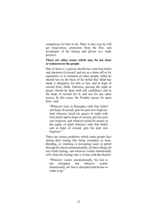 17
compulsory for him to do. Then, in this way he will
get forgiveness, protection from the Fire, and
acceptance of his fasting and Qiyam (i.e. night
prayers).
There are other issues which may be not clear
or unknown to the people
One of them is: a person should fast with firm belief
and intention of reward; and not as a show-off or for
reputation, or in imitation of other people; rather he
should fast on the basis of his belief that Allah has
made it obligatory for him to fast, and in hope of
reward from Allah. Likewise, passing the night in
prayer should be done with full confidence and in
the hope of reward for it; and not for any other
reason. In this sense, the Prophet (peace be upon
him) said:
“Whoever fasts in Ramadan with firm belief
and hope of reward, gets his past sins forgiven.
And whoever stood for prayer at night with
firm belief and in hope of reward, gets his past
sins forgiven; and whoever stood for prayer at
the nights of Qadr (Decree) with firm belief
and in hope of reward, gets his past sins
forgiven.”
There are certain problems which some people face
during their fasting like being wounded, or nose-
bleeding, or vomiting or devouring water or petrol
through his throat unintentionally; all these things do
not vitiate fasting: and whoever vomits intentionally
will vitiate his fasting: this is in line with the Hadith:
“Whoever vomits unintentionally, his fast is
not disrupted, but whoever vomits
intentionally, his fast is disrupted and he has to
make it up.”
 