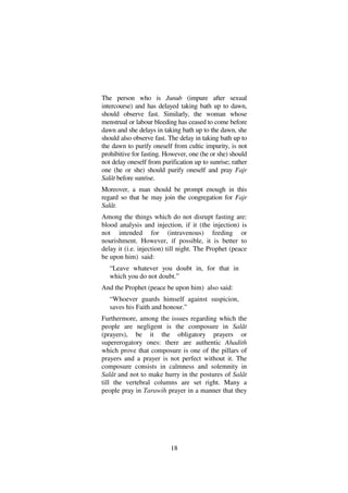 18
The person who is Junub (impure after sexual
intercourse) and has delayed taking bath up to dawn,
should observe fast. Similarly, the woman whose
menstrual or labour bleeding has ceased to come before
dawn and she delays in taking bath up to the dawn, she
should also observe fast. The delay in taking bath up to
the dawn to purify oneself from cultic impurity, is not
prohibitive for fasting. However, one (he or she) should
not delay oneself from purification up to sunrise; rather
one (he or she) should purify oneself and pray Fajr
Salât before sunrise.
Moreover, a man should be prompt enough in this
regard so that he may join the congregation for Fajr
Salât.
Among the things which do not disrupt fasting are:
blood analysis and injection, if it (the injection) is
not intended for (intravenous) feeding or
nourishment. However, if possible, it is better to
delay it (i.e. injection) till night. The Prophet (peace
be upon him) said:
“Leave whatever you doubt in, for that in
which you do not doubt.”
And the Prophet (peace be upon him) also said:
“Whoever guards himself against suspicion,
saves his Faith and honour.”
Furthermore, among the issues regarding which the
people are negligent is the composure in Salât
(prayers), be it the obligatory prayers or
supererogatory ones: there are authentic Ahadith
which prove that composure is one of the pillars of
prayers and a prayer is not perfect without it. The
composure consists in calmness and solemnity in
Salât and not to make hurry in the postures of Salât
till the vertebral columns are set right. Many a
people pray in Tarawih prayer in a manner that they
 