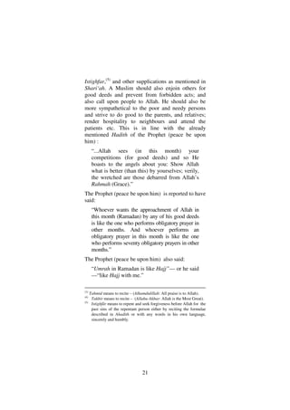 21
Istighfar,(5)
and other supplications as mentioned in
Shari‘ah. A Muslim should also enjoin others for
good deeds and prevent from forbidden acts; and
also call upon people to Allah. He should also be
more sympathetical to the poor and needy persons
and strive to do good to the parents, and relatives;
render hospitality to neighbours and attend the
patients etc. This is in line with the already
mentioned Hadith of the Prophet (peace be upon
him) :
“...Allah sees (in this month) your
competitions (for good deeds) and so He
boasts to the angels about you: Show Allah
what is better (than this) by yourselves; verily,
the wretched are those debarred from Allah’s
Rahmah (Grace).”
The Prophet (peace be upon him) is reported to have
said:
“Whoever wants the approachment of Allah in
this month (Ramadan) by any of his good deeds
is like the one who performs obligatory prayer in
other months. And whoever performs an
obligatory prayer in this month is like the one
who performs seventy obligatory prayers in other
months.”
The Prophet (peace be upon him) also said:
“Umrah in Ramadan is like Hajj”–– or he said
––“like Hajj with me.”
(3)
Tahmid means to recite – (Alhamdulillah: All praise is to Allah).
(4)
Takbir means to recite – (Allahu-Akbar: Allah is the Most Great).
(5)
Istighfâr means to repent and seek forgiveness before Allah for the
past sins of the repentant person either by reciting the formulae
described in Ahadith or with any words in his own language,
sincerely and humbly.
 