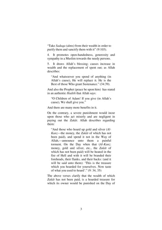 3
“Take Sadaqa (alms) from their wealth in order to
purify them and sanctify them with it” (9:103).
4. It promotes open-handedness, generosity and
sympathy in a Muslim towards the needy persons.
5. It draws Allah’s blessing; causes increase in
wealth and the replacement of spent out; as Allah
describes:
“And whatsoever you spend of anything (in
Allah’s cause), He will replace it. He is the
Best of those Who grant Sustenance.” (34:39).
And also the Prophet (peace be upon him) has stated
in an authentic Hadith that Allah says:
“O Children of Adam! If you give (in Allah’s
cause), We shall give you.”
And there are many more benefits in it.
On the contrary, a severe punishment would incur
upon those who act miserly and are negligent in
paying out the Zakât. Allah describes regarding
them:
“And those who hoard up gold and silver (Al-
Kanz––the money, the Zakât of which has not
been paid), and spend it not in the Way of
Allah,––announce unto them a painful
torment. On the Day when that (Al-Kanz:
money, gold and silver, etc., the Zakât of
which has not been paid) will be heated in the
fire of Hell and with it will be branded their
foreheads, their flanks, and their backs: (and it
will be said unto them): ‘This is the treasure
which you hoarded for yourselves. Now taste
of what you used to hoard’.” (9: 34, 35)
The above verses clarify that the wealth of which
Zakât has not been paid, is a hoarded treasure for
which its owner would be punished on the Day of
 