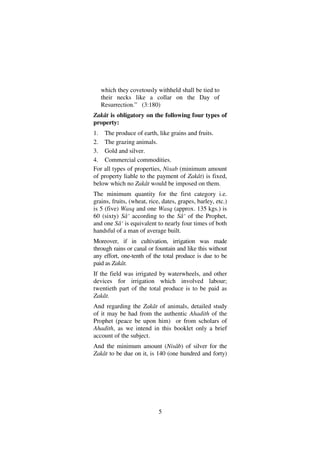 5
which they covetously withheld shall be tied to
their necks like a collar on the Day of
Resurrection.” (3:180)
Zakât is obligatory on the following four types of
property:
1. The produce of earth, like grains and fruits.
2. The grazing animals.
3. Gold and silver.
4. Commercial commodities.
For all types of properties, Nisab (minimum amount
of property liable to the payment of Zakât) is fixed,
below which no Zakât would be imposed on them.
The minimum quantity for the first category i.e.
grains, fruits, (wheat, rice, dates, grapes, barley, etc.)
is 5 (five) Wasq and one Wasq (approx. 135 kgs.) is
60 (sixty) Sâ‘ according to the Sâ‘ of the Prophet,
and one Sâ‘ is equivalent to nearly four times of both
handsful of a man of average built.
Moreover, if in cultivation, irrigation was made
through rains or canal or fountain and like this without
any effort, one-tenth of the total produce is due to be
paid as Zakât.
If the field was irrigated by waterwheels, and other
devices for irrigation which involved labour;
twentieth part of the total produce is to be paid as
Zakât.
And regarding the Zakât of animals, detailed study
of it may be had from the authentic Ahadith of the
Prophet (peace be upon him) or from scholars of
Ahadith, as we intend in this booklet only a brief
account of the subject.
And the minimum amount (Nisâb) of silver for the
Zakât to be due on it, is 140 (one hundred and forty)
 