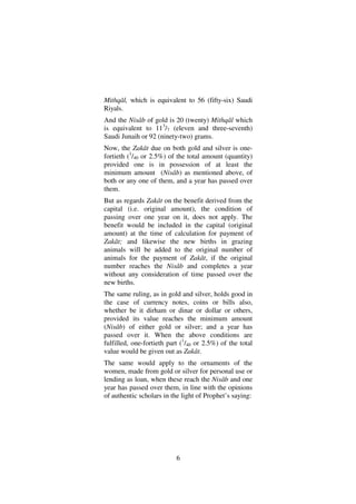 6
Mithqâl, which is equivalent to 56 (fifty-six) Saudi
Riyals.
And the Nisâb of gold is 20 (twenty) Mithqâl which
is equivalent to 113
/7 (eleven and three-seventh)
Saudi Junaih or 92 (ninety-two) grams.
Now, the Zakât due on both gold and silver is one-
fortieth (1
/40 or 2.5%) of the total amount (quantity)
provided one is in possession of at least the
minimum amount (Nisâb) as mentioned above, of
both or any one of them, and a year has passed over
them.
But as regards Zakât on the benefit derived from the
capital (i.e. original amount), the condition of
passing over one year on it, does not apply. The
benefit would be included in the capital (original
amount) at the time of calculation for payment of
Zakât; and likewise the new births in grazing
animals will be added to the original number of
animals for the payment of Zakât, if the original
number reaches the Nisâb and completes a year
without any consideration of time passed over the
new births.
The same ruling, as in gold and silver, holds good in
the case of currency notes, coins or bills also,
whether be it dirham or dinar or dollar or others,
provided its value reaches the minimum amount
(Nisâb) of either gold or silver; and a year has
passed over it. When the above conditions are
fulfilled, one-fortieth part (1
/40 or 2.5%) of the total
value would be given out as Zakât.
The same would apply to the ornaments of the
women, made from gold or silver for personal use or
lending as loan, when these reach the Nisâb and one
year has passed over them, in line with the opinions
of authentic scholars in the light of Prophet’s saying:
 