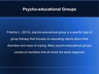 Psycho-educational Groups
Fritsche L. (2014), psycho-educational group is a specific type of
group therapy that focuses on educating clients about their
disorders and ways of coping. Many psycho-educational groups
consist of members that all share the same diagnosis
 