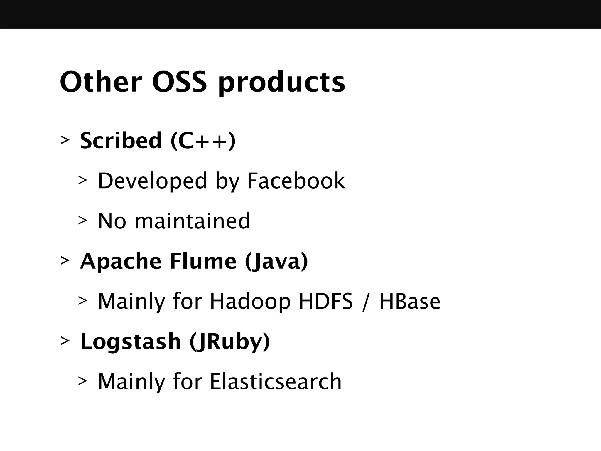 Other OSS products
> Scribed (C++)
> Developed by Facebook
> No maintained
> Apache Flume (Java)
> Mainly for Hadoop HDFS / HBase
> Logstash (JRuby)
> Mainly for Elasticsearch
 