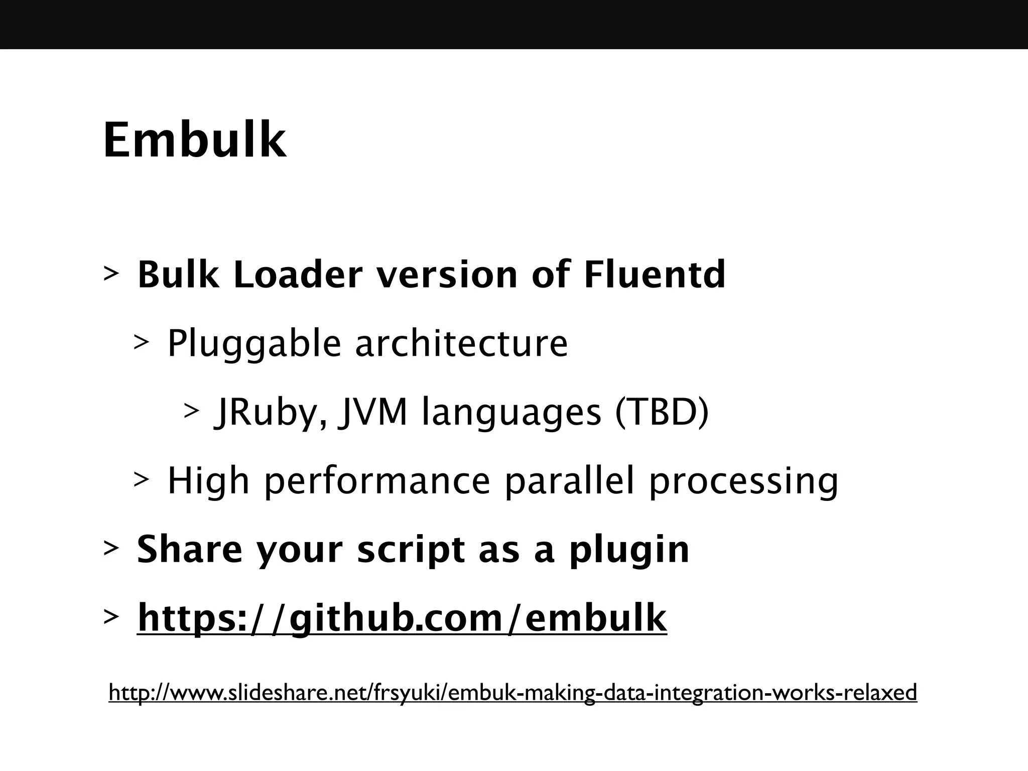 Embulk
> Bulk Loader version of Fluentd
> Pluggable architecture
> JRuby, JVM languages (TBD)
> High performance parallel processing
> Share your script as a plugin
> https://github.com/embulk
http://www.slideshare.net/frsyuki/embuk-making-data-integration-works-relaxed
 