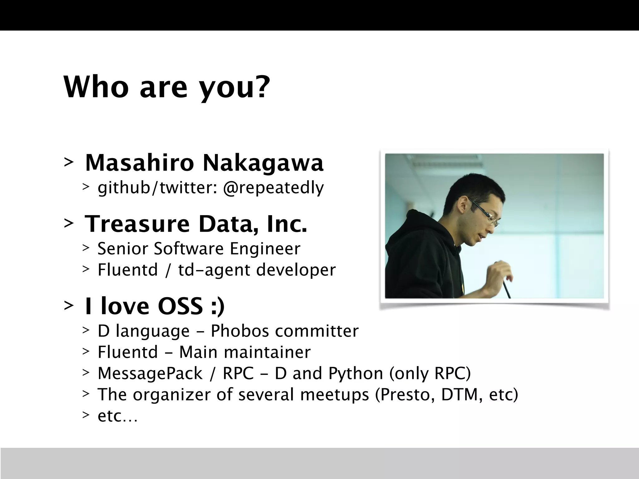 Who are you?
> Masahiro Nakagawa
> github/twitter: @repeatedly
> Treasure Data, Inc.
> Senior Software Engineer
> Fluentd / td-agent developer
> I love OSS :)
> D language - Phobos committer
> Fluentd - Main maintainer
> MessagePack / RPC - D and Python (only RPC)
> The organizer of several meetups (Presto, DTM, etc)
> etc…
 