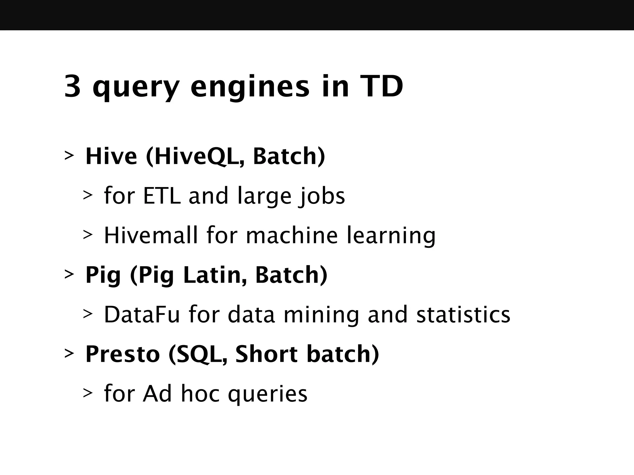 3 query engines in TD
> Hive (HiveQL, Batch)
> for ETL and large jobs
> Hivemall for machine learning
> Pig (Pig Latin, Batch)
> DataFu for data mining and statistics
> Presto (SQL, Short batch)
> for Ad hoc queries
 